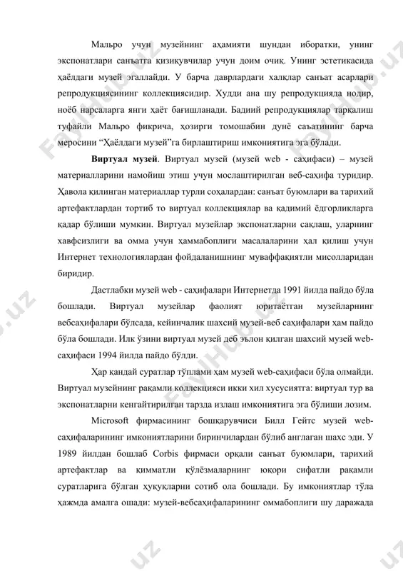 у репродукцияда нодир, ноёб нарсаларга янги ҳаёт бағишланади. бадиий репродукциялар тарқалиш туфайли мальро фикрича, ҳозирги томошабин дунё саъатининг барча меросини “ҳаёлдаги музей”га бирлаштириш имкониятига эга бўлади. виртуал музей. виртуал музей (музей web - саҳифаси) – музей материалларини намойиш этиш учун мослаштирилган веб-саҳифа туридир. ҳавола қилинган материаллар турли соҳалардан: санъат буюмлари ва тарихий артефактлардан тортиб то виртуал коллекциялар ва қадимий ёдгорликларга қадар бўлиши мумкин. виртуал музейлар экспонатларни сақлаш, уларнинг хавфсизлиги ва омма учун ҳаммабоплиги масалаларини ҳал қилиш учун интернет технологиялардан фойдаланишнинг муваффақиятли мисолларидан биридир. дастлабки музей web - саҳифалари интернетда 1991 йилда пайдо бўла бошлади. виртуал музейлар фаолият юритаётган музейларнинг вебсаҳифалари бўлсада, кейинчалик шахсий музей-веб саҳифалари ҳам пайдо бўла бошлади. илк ўзини виртуал музей деб эълон қилган шахсий музей web-саҳифаси 1994 йилда пайдо бўлди. ҳар қандай суратлар тўплами ҳам музей web-саҳифаси бўла олмайди. виртуал музейнинг рақамли коллекцияси икки хил хусусиятга: виртуал тур ва экспонатларни кенгайтирилган тарзда излаш имкониятига эга бўлиши лозим. …