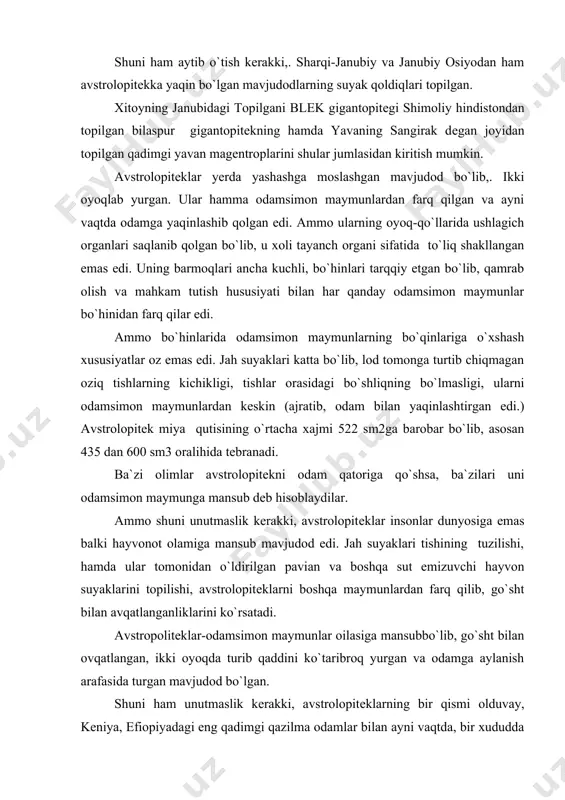 osiga emas balki hayvonot olamiga mansub mavjudod edi. jah suyaklari tishining tuzilishi, hamda ular tomonidan o`ldirilgan pavian va boshqa sut emizuvchi hayvon suyaklarini topilishi, avstrolopitеklarni boshqa maymunlardan farq qilib, go`sht bilan avqatlanganliklarini ko`rsatadi. avstropolitеklar-odamsimon maymunlar oilasiga mansubbo`lib, go`sht bilan ovqatlangan, ikki oyoqda turib qaddini ko`taribroq yurgan va odamga aylanish arafasida turgan mavjudod bo`lgan. shuni ham unutmaslik kerakki, avstrolopitеklarning bir qismi olduvay, kеniya, efiopiyadagi eng qadimgi qazilma odamlar bilan ayni vaqtda, bir xududda yashaganlar. shuni ta`kidlash kerakki, avstrolopitеkning bir gurug`i mеhnat jarayonida rivojlana borib,. odamga aylangan, boshqa gurug`lari esa maymunligicha qolavyergan. eng qadimgi qazilma odamlari. bundan 30-40 yillar muqaddam indonеziyaning yava orolidan topilgan pitеkantropni eng qadimgi maymunsimon odam dеb xisoblanar edi. pitеkontrop bundan 800 ming yil muqaddam yashab, kishilik jamiyati tarixi 1 millionga yaqin yilni qamrab olar edi. ammo kеyingi 30-40 yil ichida odamning, kishilik jamiyatining kеlib chiqishi haqidagi ilgarigi fikrlar mutlaqo o`zgarib kеtdi. shu narsa ravshan bo`ldiki, har xil toshlardan …