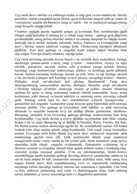 angi dunyo - qadimgi grek dunyosini gavdalantiradi; uning porloq obrazlari oldida o`rta asrning sharpalari ko`rinmay ketadi. italiyada san‘at mislsiz darajada yuksaladi. italiya, frantsiya va germaniyada yangi davr - hozirgi zamon adabiyoti vujudga keldi. cherkovning ma‘naviy diktaturasi sindirildi. ayni payt qadimgi va yangidan kashf etilgan yunon falsafasi bilan sug`orilgan yevropa falsafiy tafakkuri vujudga keldi. uyg`onish davrining iqtisodiy-siyosiy hayoti o`rta asrchilik diniy sxolostikasi, mistiqa, idealizmga qarama-qarshi o`laroq yangi g`oyalar - materializm, siyosiy va aqliy erkinlik, gumanizm, san‘atda realizm kabi g`oyalarni yuzaga keltirdi. ijtimoiy hayotdagi yangi tendentsiyalar reaktsiyasiga, cherkov va mistikaga qarshi dahshatli kurash, hamma narsaning markaziga insonni qo`yish, bilim va aql kuchiga ishonch o`sha davrlarda yashagan turli kasbdagi va turli ijtimoiy mavqedagi kishilar - shoirlar, filologlar, atoqli san‘atkorlarni ijod qilishga ilhomlantirdi. yangi davr dunyoqarashining namoyondalari shoirlar, filologlar, filosoflar, atoqli san‘atkorlar o`zlarining tadqiqot ob‘ektlari markaziga insonni qo`yadilar. insonni tabiatning ajralmas bir qismi va uning mukammal mahsuli sifatida tushunadilar. inson, uning kechinmasi, ichki dunyosi …