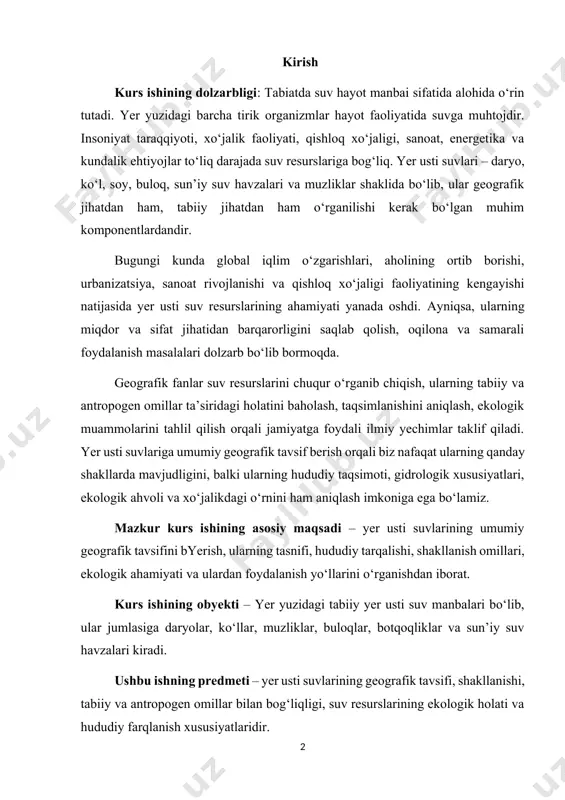 balki ularning hududiy taqsimoti, gidrologik xususiyatlari, ekologik ahvoli va xo‘jalikdagi o‘rnini ham aniqlash imkoniga ega bo‘lamiz. mazkur kurs ishining asosiy maqsadi – yer usti suvlarining umumiy geografik tavsifini byerish, ularning tasnifi, hududiy tarqalishi, shakllanish omillari, ekologik ahamiyati va ulardan foydalanish yo‘llarini o‘rganishdan iborat. kurs ishining obyekti – yer yuzidagi tabiiy yer usti suv manbalari bo‘lib, ular jumlasiga daryolar, ko‘llar, muzliklar, buloqlar, botqoqliklar va sun’iy suv havzalari kiradi. ushbu ishning predmeti – yer usti suvlarining geografik tavsifi, shakllanishi, tabiiy va antropogen omillar bilan bog‘liqligi, suv resurslarining ekologik holati va hududiy farqlanish xususiyatlaridir. kurs ishining vazifalari: kurs ishini bajarishda quyidagi vazifalar belgilangan: yer usti suvlarining ta’rifi, tasnifi va turlarini aniqlab byerish. yer usti suvlarining shakllanish manbalari va omillarini o‘rganish. yer usti suvlarining hududiy tarqalish xususiyatlarini geografik jihatdan tahlil qilish. asosiy daryo tizimlari, ko‘llar va boshqa suv obyektlarining tabiiy-geografik o‘rni va rolining o‘rganilishi. yer usti suvlaridan foydalanish sohalarini (qishloq xo‘jaligi, sanoat, ichimlik suvi …