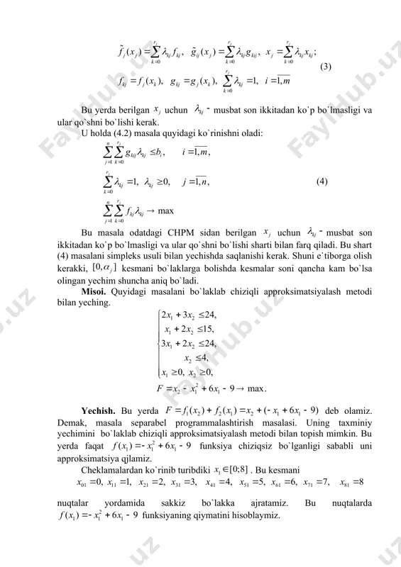 tsiyalash metodi bilan yeching. yechish. bu yerda deb olamiz. demak, masala separabel programmalashtirish masalasi. uning taxminiy yechimini bo`laklab chiziqli approksimatsiyalash metodi bilan topish mimkin. bu yerda faqat funksiya chiziqsiz bo`lganligi sababli uni approksimatsiya qjlamiz. cheklamalardan ko`rinib turibdiki . bu kesmani nuqtalar yordamida sakkiz bo`lakka ajratamiz. bu nuqtalarda funksiyaning qiymatini hisoblaymiz. 0 1 2 3 4 5 6 7 8 -9 -4 -1 0 -1 -4 -9 -16 -25 (4.3) formula yordamida quyidagilarni topamiz: , . u holda masala quyidagi ko`rinishga keladi: -9 -4 -1 0 -1 -4 -9 -16 -25 1 0 0 0 0 0 24 0 2 4 6 8 10 12 14 16 3 1 0 0 0 0 15 0 1 2 3 4 5 6 7 8 2 0 1 0 0 0 24 0 3 6 9 12 15 18 21 24 2 0 0 1 0 0 4 0 0 0 0 0 …
