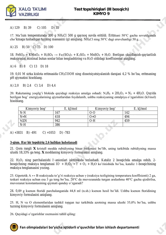 oeffisientni aniqlang. a) 6 b) 8 c) 13 d) 18 19. 0,01 m sirka kislota eritmasida ch3cooh ning dissotsiyatsiyalanish darajasi 4,2 % bo’lsa, eritmaning ph qiymatini hisoblang. a) 2,0 b) 2,4 c) 3,4 d) 4,4 20. raketaning yoqilg’i blokida quyidagi reaksiya amalga oshadi: n2h4 + 2h2o2 = n2 + 4h2o. quyida berilgan bog’ energiyalarining qiymatlaridan foydalanib, ushbu reaksiyaning entalpiya o’zgarishini (kj/mol) hisoblang. kimyoviy bog’ e, kj/mol kimyoviy bog’ e, kj/mol n-n 167 o-o 142 n=n 418 o=o 494 nξn 942 o-h 459 n-h 386 a) +3831 b) -491 c) +1053 d) -783 3-qism. har bir topshiriq 2,6 balldan baholanadi 21. qora rangli x kristall modda rubidiyning binar birikmasi bo’lib, uning tarkibida rubidiyning massa ulushi 18,33% ga teng. x moddaning kimyoviy formulasini aniqlang. 22. h2o2 ning parchalanishi i--anionlari ishtirokida tezlashadi. kataliz 2 bosqichda amalga oshib, 2- bosqichning reaksiya tenglamasi io- + h2o2 = i- + o2 + h2o ko’rinishida bo’lsa, kataliz …