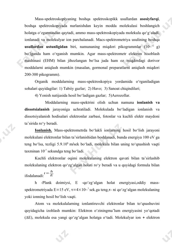 y mass-spektrometriyada e15 ev, 410~7 sek.ga teng,- ni qo‘zg‘algan molekulaning yoki ionning hosil bo‘lish vaqti. atom va molekulalarning ionlantiruvchi elektronlar bilan to‘qnashuvini quyidagicha izohlash mumkin: elektron o‘ziningma’lum energiyasini yo‘qotadi (e), molekula esa yangi qo‘zg‘algan holatga o‘tadi. molekulyar ion elektron e ning eng kichik qiymatida ionlar hosil bo‘lish imkoniyatiga ega bo‘lsa, buni ionlanish energiyasi deb aytiladi. energiyaning saqlanish qonunidan: e0e1e0; e0je2e e0 - ta’sir etayotgan elektron energiyasi;e0 - elektron yo‘qotgan energiyasi; e1 - tarqalgan elektron energiyasi;j - ionlanish energiyasi; e - qo‘zg‘algan molekulyar ionning energiyasi;e2- molekuladan urib chiqarilgan elektron energiyasi;ej - ni ko‘pincha ionlanish potensiali deb aytiladi, ya’ni bu molekulyar ion hosil bo‘lishidagi eng kichik energiya. organik moddalar ionlanishining birqancha usullari mavjud. fotonlar ta’sirida ionlanish.ko‘pincha organik moddalarning ionlanish potensiali 13 ev dan kichik qiymatda bo‘lgani uchun ionlanishni olib borish uchun qisqa to‘lqin uzunlikdagi nurlanishdan foydalanish mumkin. fotonlarning qulay manbai sifatida nurlanish energiyasi 21,21 ev ga teng bo‘lgan geliyli asbobdan foydalanish mumkin. …