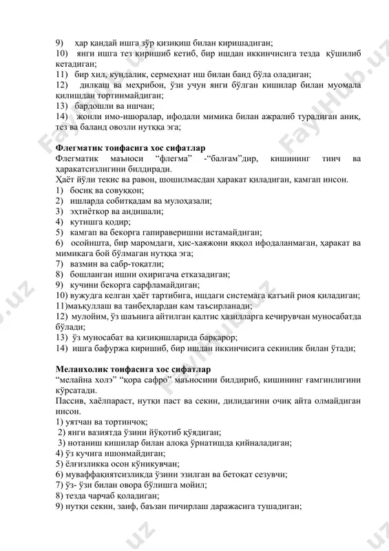 ундалик, сермеҳнат иш билан банд бўла оладиган; 12) дилкаш ва меҳрибон, ўзи учун янги бўлган кишилар билан муомала қилишдан тортинмайдиган; 13) бардошли ва ишчан; 14) жонли имо-ишоралар, ифодали мимика билан ажралиб турадиган аниқ, тез ва баланд овозли нутққа эга; флегматик тоифасига хос сифатлар флегматик маъноси “флегма” -“балғам”дир, кишининг тинч ва ҳаракатсизлигини билдиради. ҳаёт йўли текис ва равон, шошилмасдан ҳаракат қиладиган, камгап инсон. 1) босиқ ва совуққон; 2) ишларда собитқадам ва мулоҳазали; 3) эҳтиёткор ва андишали; 4) кутишга қодир; 5) камгап ва бекорга гапираверишни истамайдиган; 6) осойишта, бир маромдаги, ҳис-хаяжони яққол ифодаланмаган, ҳаракат ва мимикага бой бўлмаган нутққа эга; 7) вазмин ва сабр-тоқатли; 8) бошланган ишни охиригача етказадиган; 9) кучини бекорга сарфламайдиган; 10) вужудга келган ҳаёт тартибига, ишдаги системага қатъий риоя қиладиган; 11)маъқуллаш ва танбеҳлардан кам таъсирланади; 12) мулойим, ўз шаънига айтилган қалтис ҳазилларга кечирувчан муносабатда бўлади; 13) ўз муносабат ва қизиқишларида барқарор; 14) ишга бафуржа киришиб, бир ишдан иккинчисига секинлик …