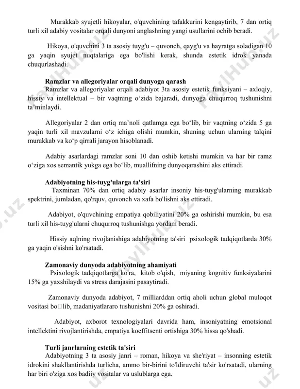 lishi kerak, shunda estetik idrok yanada chuqurlashadi. ramzlar va allegoriyalar orqali dunyoga qarash ramzlar va allegoriyalar orqali adabiyot 3ta asosiy estetik funksiyani – axloqiy, hissiy va intellektual – bir vaqtning o‘zida bajaradi, dunyoga chuqurroq tushunishni ta’minlaydi. allegoriyalar 2 dan ortiq ma’noli qatlamga ega bo‘lib, bir vaqtning o‘zida 5 ga yaqin turli xil mavzularni o‘z ichiga olishi mumkin, shuning uchun ularning talqini murakkab va ko‘p qirrali jarayon hisoblanadi. adabiy asarlardagi ramzlar soni 10 dan oshib ketishi mumkin va har bir ramz o‘ziga xos semantik yukga ega bo‘lib, muallifning dunyoqarashini aks ettiradi. adabiyotning his-tuyg'ularga ta'siri taxminan 70% dan ortiq adabiy asarlar insoniy his-tuyg'ularning murakkab spektrini, jumladan, qo'rquv, quvonch va xafa bo'lishni aks ettiradi. adabiyot, o'quvchining empatiya qobiliyatini 20% ga oshirishi mumkin, bu esa turli xil his-tuyg'ularni chuqurroq tushunishga yordam beradi. hissiy aqlning rivojlanishiga adabiyotning ta'siri psixologik tadqiqotlarda 30% ga yaqin o'sishni ko'rsatadi. zamonaviy dunyoda adabiyotning ahamiyati psixologik tadqiqotlarga ko'ra, kitob o'qish, miyaning …