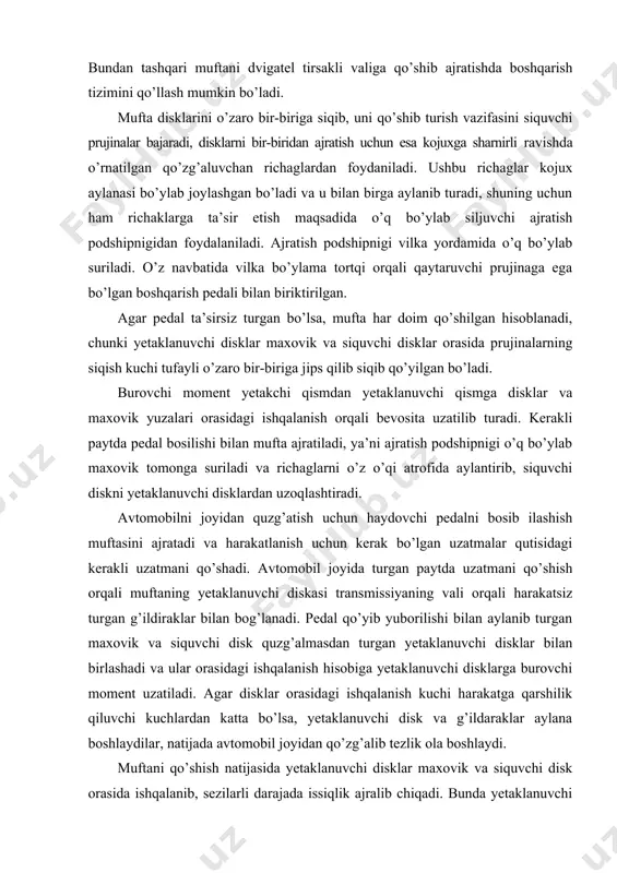 o’la yurish yo’li 100. 180 mm ni tashkil etib, shundan 30.50 mm erkin yurish yo’li hisoblanadi. erkin yurish yo’lining miqdori ajratuvchi richaglar bilan ajratish podshipnigi orasidagi kattalik bilan aniqlanadi. friktsiyali muftalar yetaklanuvchi disklar soniga qarab bir va ko’p diskli bo’lishi mumkin. friktsiyali muftalarni har doim qo’shilgan holatda ushlab turish uchun ba’zan bitta siquvchi prujina, ko’pchilik hollarda esa aylana bo’ylab joylashtirilgan bir nechta prujinalar ishlatiladi. friktsiyali muftalarning yuritmasi mexanik, gidravlik va elektromagnitli bo’lishi mumkin. muftani boshqarishni yengillatish maqsadida mexanik (servoprujinali), pnevmatik yoki vakuum kuchaytirgichlar qo’llaniladi. gidravlik (gidromufta) ilashish muftalarida yetakchi va yetaklanuvchi qismlarga ega. etakchi qismlar past qovushqoq ishchi moy bilan to’ldirilgan hajmni hosil qiladigan nasosli g’ildirak va qopqoqdan iborat. etaklanuvchi qism bo’lib turbina g’ildirak hisoblanadi. nasos va turbina g’ildiraklar tashqi va ichki torlar orasida o’rnatilgan va o’zaro ular bilan ishchi suyuqlik uchun parraklararo kanallar hosil qilgan parraklarga ega. gidromufta parraklari odatda tekis radial qilib tayyorlanadi. turbina g’ildirak nasos g’ildirakka juda …