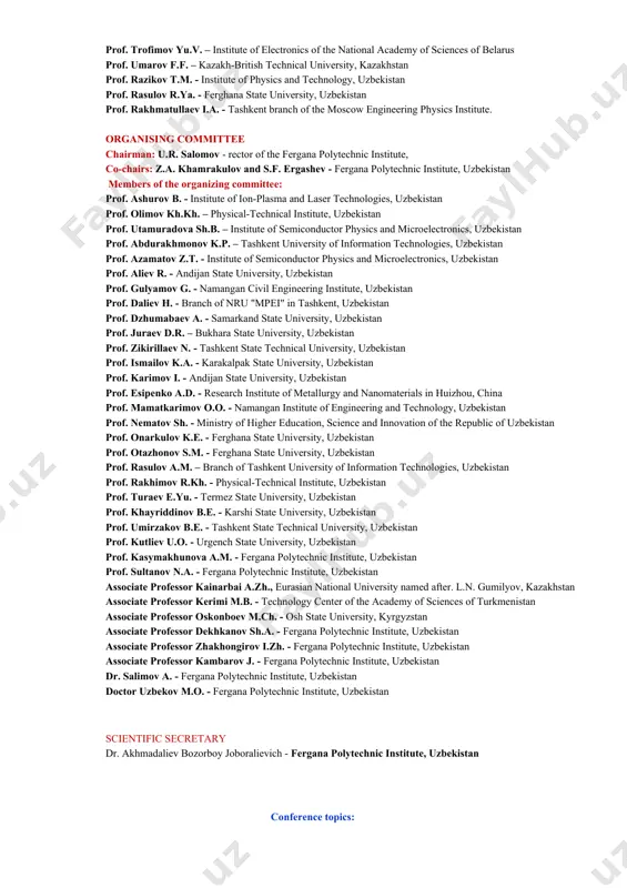 of physics and chemistry of polymers, uzbekistan prof. tashpolotov y. – osh state university, kyrgyzstan prof. trofimov yu.v. – institute of electronics of the national academy of sciences of belarus prof. umarov f.f. – kazakh-british technical university, kazakhstan prof. razikov t.m. - institute of physics and technology, uzbekistan prof. rasulov r.ya. - ferghana state university, uzbekistan prof. rakhmatullaev i.a. - tashkent branch of the moscow engineering physics institute. organising committee chairman: u.r. salomov - rector of the fergana polytechnic institute, co-chairs: z.a. khamrakulov and s.f. ergashev - fergana polytechnic institute, uzbekistan members of the organizing committee: prof. ashurov b. - institute of ion-plasma and laser technologies, uzbekistan prof. olimov kh.kh. – physical-technical institute, uzbekistan prof. utamuradova sh.b. – institute of semiconductor physics and microelectronics, uzbekistan prof. abdurakhmonov k.p. – tashkent university of information technologies, uzbekistan prof. azamatov z.t. - institute of semiconductor physics and microelectronics, uzbekistan prof. aliev r. - …