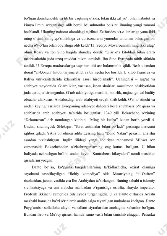 qvim) zijlarni nashr etishga buyruq beradi. agar rojer birinchi sitsiliyada arab ilmlarini tahsil olishga, xususan, idrisning kitoblarini o‘qishga targ‘ib qilgan bo‘lsa, imperator frederik ii esa musulmon ilm va adabiyotiga tashviq etishda undan ortda qolgani yo‘q edi. ibn rushdning avlodlari ana shu imperatorning saroyida yashashar, unga o‘simlik va hayvonot tarixini o‘rgatishardi”12. xumbold o‘zining koinot haqidagi kitobida shunday deydi: “kimyoviy dorishunoslikni topganlar – musulmonlardir. “solirim” madrasasi qabul qilib, keyinchalik janubiy evropaga yoyilgan ilk hikmatli tavsiyalar ham arablardan kelgan. shifo fanining asoslari bo‘lgan dorishunoslik va tib bir vaqtning o‘zida, lekin ikki xil yo‘l bilan nabotot va kimyo ilmini o‘rganishga olib bordi. musulmonlar bois bu ilmning yangi zamoni boshlandi. ularning nabotot olamidagi tajribasi zelforides o‘t-o‘lanlariga yana ikki ming o‘simlikning qo‘shilishiga va dorixonalarni yunonlar umuman bilmagan bir necha o‘t-o‘lan bilan boyishiga olib keldi”13. sediyo movarounnahrning ikki ulug‘ olimi roziy va ibn sino haqida shunday deydi: “ular o‘z kitoblari bilan g‘arb madrasalarida juda uzoq muddat hukm …