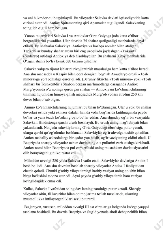 chaytirishdan iborat edi. ammo salavka i ning o‘g‘li aktiox i davrida satrapliklar yana yiriklashtirildi. 293-yilda salavka o‘z poytaxtini bobildan suriya — antioxiyaga ko‘chiradi. satraplar qo‘lida katta hokimiyat bo‘lgan, ammo ularda oliy harbiy hokimiyat yo‘q edi. oliy harbiy hokimiyat markaziy hukmdor podshoh ixtiyorida bo‘lgan. bu markaziy hokimiyatning ustunligini ta’minlash uchun zarur edi. ammo bu boshqaruv usuli sharqiy viloyatlarda keyinchalik buzilgan bo‘lsa-da, g‘arbiy viloyatlarda saqlangan edi. salavka 293-yilda sharqiy viloyatlarning ishini o‘z o‘g‘li antioxga topshiradi va uni hukmdor qilib tayinlaydi. bu viloyatlar salavka davlati iqtisodiyotida katta o‘rinni tutar edi. antiox spitamеnning qizi apamadan tug‘ilgandi. salavkaning to‘ng‘ich o‘g‘li ham bo‘lgan. yunon muarrixlari salavka i va antioxlar o‘rta osiyoga juda katta e’tibor berganliklarini yozadilar. ular davrida 75 shahar qurilganligi manbalarda qayd etiladi. bu shaharlar salavkiya, antioxiya va boshqa nomlar bilan atalgan. tarixchilar bunday shaharlardan biri eng uzoqlikda joylashgan «yaksart» (sirdaryo) ortidagi antioxiya dеb hisoblaydilar. bu shaharni xitoy manbalarida o‘zgan shahri bo‘lsa kerak dеb taxmin …