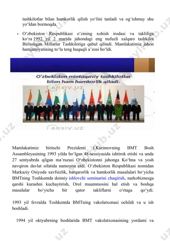 idan markaziy osiyoda xavfsizlik, barqarorlik va hamkorlik masalalari bo‘yicha bmtning toshkentda doimiy ishlovchi seminarini chaqirish, narkobiznesga qarshi kurashni kuchaytirish, orol muammosini hal etish va boshqa masalalar bo‘yicha bir qator takliflarni o‘rtaga qo‘ydi. 1993 yil fevralda toshkentda bmtning vakolatxonasi ochildi va u ish boshladi. 1994 yil oktyabrning boshlarida bmt vakolatxonasining yordami va ishtirokida toshkentda bo‘lgan jahon sayyohlik tashkilotining "ipak yo‘li" xalqaro yig‘ilishi jahon sayyohlik va tijorat ishlarida o‘zbekistonning mavqeini yanada ko‘tardi. 1994 yil dekabrda respublikamizda yunesko ishlari bo‘yicha o‘zbekiston respublikasi milliy komissiyasi tashkil etildi, u idoralararo organ bo‘lib, tarkibiga ta’lim, fan, madaniyat va axborot soxasidagi vazirliklar va idoralardan 49 kishi a’zo bo‘ldi. yunesko markaziy osiyo taraqqiyotini o‘rganish, tiklash va ommalashtirishga katta ahamiyat bermoqda. "ipak yo‘li - muloqot yo‘li" deb nomlangan yirik tadqiqotda markaziy osiyoga birinchi darajali ahamiyat berildi. yunesko qaroriga binoan samarqandda markaziy osiyoni tadqiq qilish xalqaro instituti tashkil etildi. yunesko bosh direktori federiko mayorning o‘zbekistondagi rasmiy tashrifi chog‘ida institut tantanali …