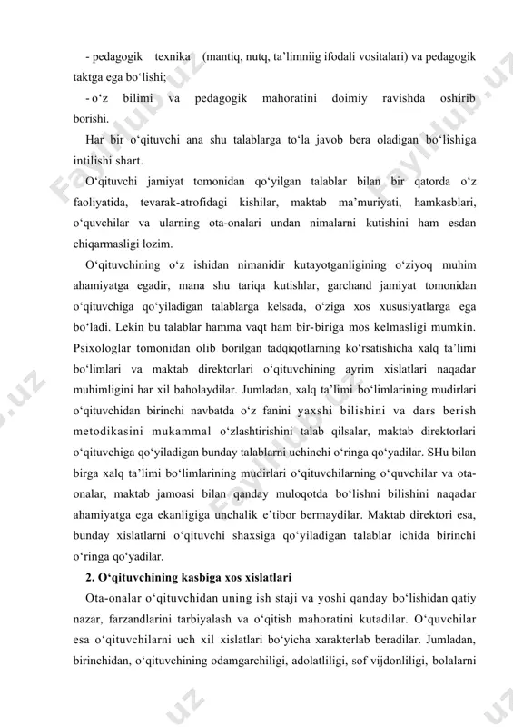imalarni kutishini ham esdan chiqarmasligi lozim. o‘qituvchining o‘z ishidan nimanidir kutayotganligining o‘ziyoq muhim ahamiyatga egadir, mana shu tariqa kutishlar, garchand jamiyat tomonidan o‘qituvchiga qo‘yiladigan talablarga kelsada, o‘ziga xos xususiyatlarga ega bo‘ladi. lekin bu talablar hamma vaqt ham bir-biriga mos kelmasligi mumkin. psixologlar tomonidan olib borilgan tadqiqotlarning ko‘rsatishicha xalq ta’limi bo‘limlari va maktab direktorlari o‘qituvchining ayrim xislatlari naqadar muhimligini har xil baholaydilar. jumladan, xalq ta’limi bo‘limlarining mudirlari o‘qituvchidan birinchi navbatda o‘z fanini yaxshi bilishini va dars berish metodikasini mukammal o‘zlashtirishini talab qilsalar, maktab direktorlari o‘qituvchiga qo‘yiladigan bunday talablarni uchinchi o‘ringa qo‘yadilar. shu bilan birga xalq ta’limi bo‘limlarining mudirlari o‘qituvchilarning o‘quvchilar va ota-onalar, maktab jamoasi bilan qanday muloqotda bo‘lishni bilishini naqadar ahamiyatga ega ekanligiga unchalik e’tibor bermaydilar. maktab direktori esa, bunday xislatlarni o‘qituvchi shaxsiga qo‘yiladigan talablar ichida birinchi o‘ringa qo‘yadilar. 2. o‘qituvchining kasbiga xos xislatlari ota-onalar o‘qituvchidan uning ish staji va yoshi qanday bo‘lishidan qatiy nazar, farzandlarini tarbiyalash va o‘qitish mahoratini kutadilar. …