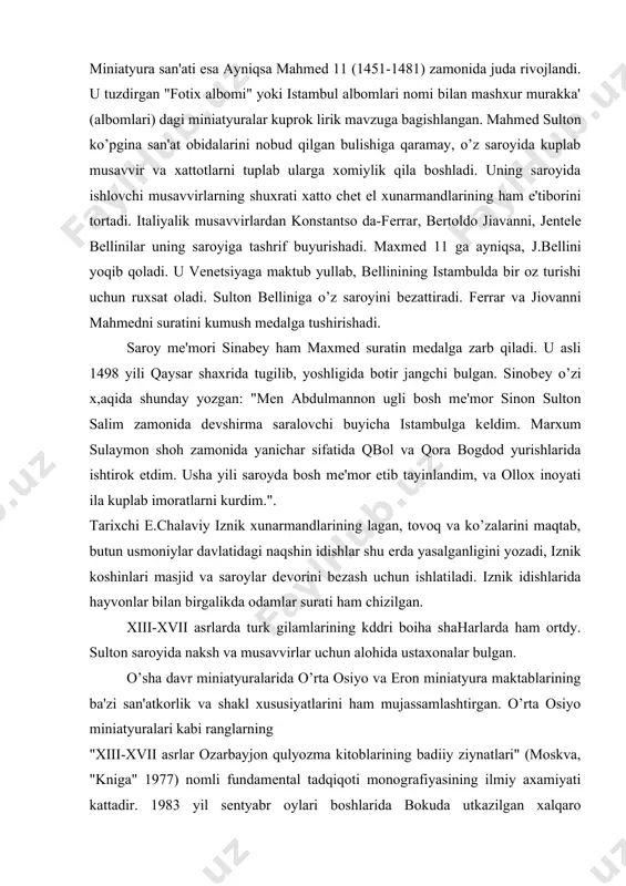 voq va ko’zalarini maqtab, butun usmoniylar davlatidagi naqshin idishlar shu еrda yasalganligini yozadi, iznik koshinlari masjid va saroylar dеvorini bеzash uchun ishlatiladi. iznik idishlarida hayvonlar bilan birgalikda odamlar surati ham chizilgan. xiii-xvii asrlarda turk gilamlarining kddri boiha shaharlarda ham ortdy. sulton saroyida naksh va musavvirlar uchun alohida ustaxonalar bulgan. o’sha davr miniatyuralarida o’rta osiyo va eron miniatyura maktablarining ba'zi san'atkorlik va shakl xususiyatlarini ham mujassamlashtirgan. o’rta osiyo miniatyuralari kabi ranglarning "xiii-xvii asrlar ozarbayjon qulyozma kitoblarining badiiy ziynatlari" (moskva, "kniga" 1977) nomli fundamеntal tadqiqoti monografiyasining ilmiy axamiyati kattadir. 1983 yil sеntyabr oylari boshlarida bokuda utkazilgan xalqaro san'atshunoslik simpoziumining madsus bulimi sharqminiatyuralarini urgatishga bagishlandi. bu mamlakatimiz olimlarining o’zaro fikr almashishlari uchun ajoyib imkoniyat yaratdi. tojikiston olimlaridan l.ayniy, l.dodxudoеva va boshqalar sharq miniatyura san'atini urganishga hissalarini qushmoqdalar. bu sohada aktiv faoliyat kursatayotgan m.ashrafiy to’zgan "xvi asr miniatyuralarida jomiy" (moskva, "sovеtskiy xudojnik", 1966) va "x1u-xu11 asrlar miniatyuralarida fors-tojik shе'riyati" (dushanbе, "irfon", 1974) nomli albomlar, …
