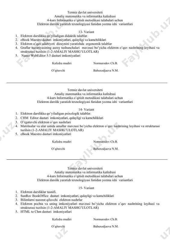 shunchalari mavzusi bo’yicha elektron o’quv nashrining loyihasi va strukturasi tuzilsin (1-2-amaliy mashg’ulotlar) 5. namo webeditor 5.5 dasturi imkoniyatlari kafedra mudiri normurodov ch.b. o’qituvchi babaxodjaeva n.m. termiz davlat universiteti amaliy matematika va informatika kafedrasi 4-kurs informatika o’qitish metodikasi talabalari uchun elektron darslik yaratish texnologiyasi fanidan yozma ishi variantlari 14- variant 1. elеktron darslikka qo’yiladigan psixologik talablar. 2. chm editor dasturi imkoniyatlari, qulayligi va kamchiliklari 3. o’rgatuvchi elektron o’quv nashrlari 4. matritsalar va ular ustida amallar mavzusi bo’yicha elektron o’quv nashrining loyihasi va strukturasi tuzilsin (1-2-amaliy mashg’ulotlar) 5. ebook maestro dasturi imkoniyatlari kafedra mudiri normurodov ch.b. o’qituvchi babaxodjaeva n.m. termiz davlat universiteti amaliy matematika va informatika kafedrasi 4-kurs informatika o’qitish metodikasi talabalari uchun elektron darslik yaratish texnologiyasi fanidan yozma ishi variantlari 15- variant 1. elеktron darsliklar tasnifi. 2. sunrav bookoffice dasturi imkoniyatlari, qulayligi va kamchiliklari 3. bilimlarni nazorat qiluvchi elektron nashrlar 4. elektron pochta va uning imkoniyatlari mavzusi bo’yicha elektron o’quv nashrining …