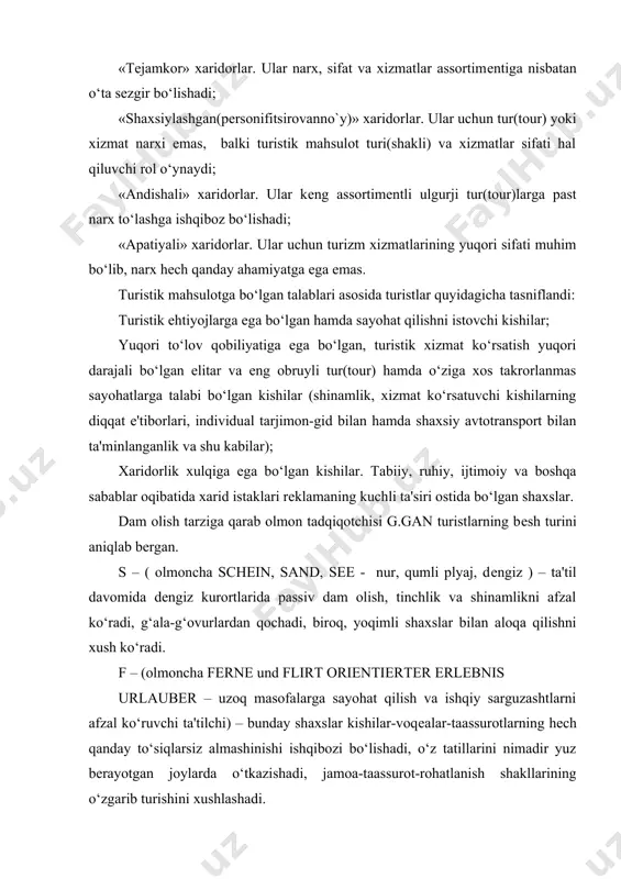 yangi hissiyotlar va o‘z kuchini kutilmagan holatlarda sinab ko‘rish bo‘ladi. a) v – (olmoncha bildung und besichtigung – ma'rifat va ko‘ngil yozish) – qiziquvchan shaxslar. ular uchga bo‘linishadi: b) o‘zlari tashrif buyurgan joylari kollеktsiyasini yig‘uvchilar («ekspеrtlar»); c) tabiat va madaniyatning ashaddiy ishqibozlari; v) madaniyat, tarix, san'at kabi sohalarda o‘z bilimlarini chuqurlashtiruvchilar («mutaxassislar»). 3. turistik mahsulotning harid jarayoni turistik firmaga murojaat qilgan mijoz: birinchi navbatda, qanday xizmatlarni u harid qilmoqda, ulardan qanday foydalanishi mumkin hamda firma kafolatlari va mas‘uliyatini, o’z huquqini bilmoqchi bo’ladi. turistik xizmatlar tarkibida asosiy va qo’shimchalar ajratiladi: 1. olib yurish (tashish)ni tashkil etish 2. joylashtirish. 3. turistlarni ovqatlantirish bo’yicha xizmatlar qo’shimcha xizmatlarga: 1. ekskursiyalarni tashkillashtirish harajatlari 2. turistlarni sug’urtalash harajatlari 3. gid, gid-tarjimonlar xizmatlari 4. sayohat shartlari bilan belgilangan turist turadigan joyidan boshqa mamlakat (uni vaqtinchalik turadigan joyi)ga tashish hamda mamlakat ichidagi boshqa xil tashishlar bo’yicha xizmatlar. 5. texnikani ta‘mirlash xizmatlari mijoz turfirmaga murojaat qilgan paytida «tur axborotnomasi» …