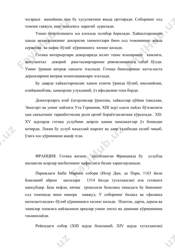 (масалан, эккегарт ва унинг кайлиги ута германия, xiii аср) одати пайдо бўлганлиги ҳам санъатнинг тарқиботчилик роли ортиб бораётганлигини кўрсатади. xii-xv асрларда готика услубини деярли ҳамма мамлакатлар ўз бошидан кечирди. лекин бу услуб маҳаллий шароит ва давр талабидан келиб чиқиб, ўзига хос кўринишни кашф этди. франция. готика ватани ҳисобланган францияда бу услубда ишланган асарлар нисбатининг нафислиги билан характерланади. париждаги биби мариям собори (нотр дам, де пари, 1163 йили бошланиб айрим қисмлари 1314 йилда тугалланган) илк готикага мансубдир. беш нефли, кичиқ трпнсепли базилика типидаги бу бинонинг олд томонида икки минора мавжуд. у соборнинг баланд ва «фалакка интилаетгандек» бўлиб кўринишига хизмат қилади. пештоқ, дарча, дераза ва эшиклар тепасига найзасимон аркалар унинг енгил ва динамик кўринишини таъминлайди. рейемдаги собор (xiii асрда бошланиб, xiv асрда тугалланган) готиканинг энг ривожланган даврига мансуб. унинг узунлиги 150 м, миноранинг баландлиги 80 м. бу собор ўз вақтида халқ бирлигини тараннум этувчи рамзий белги сифатида қабул қилинган. бу бинода готика …