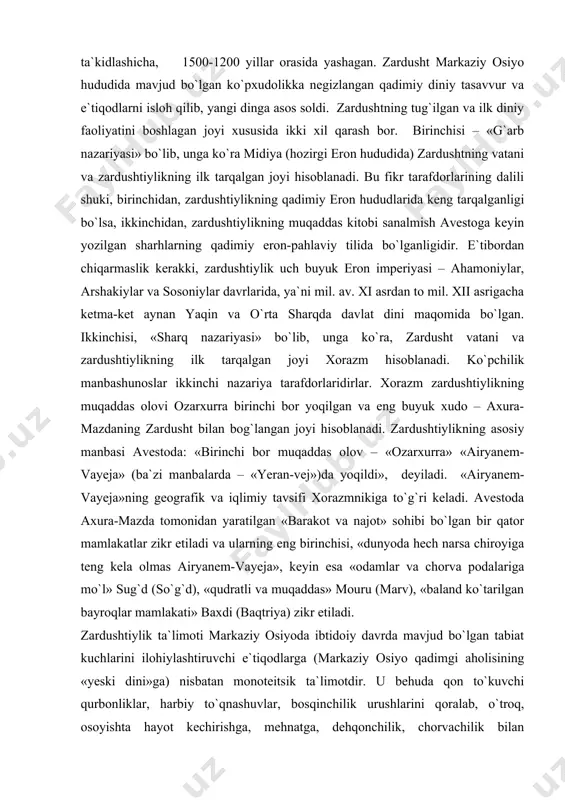nadi. zardushtiylikning asosiy manbasi avestoda: «birinchi bor muqaddas olov – «ozarxurra» «airyanem-vayeja» (ba`zi manbalarda – «yeran-vej»)da yoqildi», ​ deyiladi. «airyanem-vayeja»ning geografik va iqlimiy tavsifi xorazmnikiga to`g`ri keladi. avestoda axura-mazda tomonidan yaratilgan «barakot va najot» sohibi bo`lgan bir qator mamlakatlar zikr etiladi va ularning eng birinchisi, «dunyoda hech narsa chiroyiga teng kela olmas airyanem-vayeja», keyin esa «odamlar va chorva podalariga mo`l» sug`d (so`g`d), «qudratli va muqaddas» mouru (marv), «baland ko`tarilgan bayroqlar mamlakati» baxdi (baqtriya) zikr etiladi. zardushtiylik ta`limoti markaziy osiyoda ibtidoiy davrda mavjud bo`lgan tabiat kuchlarini ilohiylashtiruvchi e`tiqodlarga (markaziy osiyo qadimgi aholisining «yeski dini»ga) nisbatan monoteitsik ta`limotdir. u behuda qon to`kuvchi qurbonliklar, harbiy to`qnashuvlar, bosqinchilik urushlarini qoralab, o`troq, osoyishta hayot kechirishga, mehnatga, dehqonchilik, chorvachilik bilan shug`ullanishga da`vat etadi. moddiy hayotni yaxshilashga urinishni yovuzlikka qarshi kurash deb hisoblaydi. zardushtiylik dinida qo`riq yer ochib, uni bog`u rog`ga aylantirgan odam ilohiyot rahmatiga uchraydi. aksincha, bog`lar, ekinzorlarni, sug`orish inshootlarini buzganlar katta gunohga qoladilar. zardusht insonlarga …