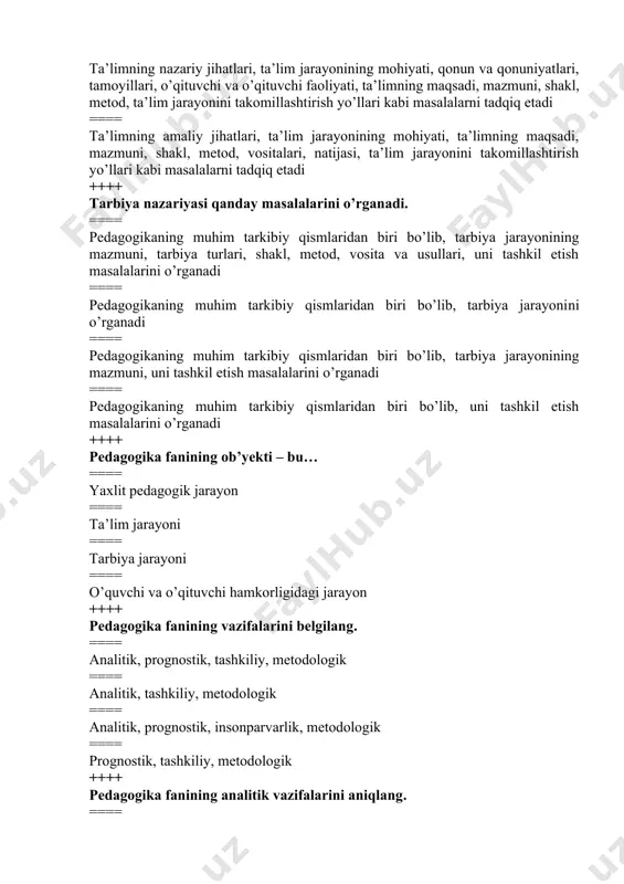 ikaning muhim tarkibiy qismlaridan biri bo’lib, tarbiya jarayonining mazmuni, tarbiya turlari, shakl, metod, vosita va usullari, uni tashkil etish masalalarini o’rganadi ==== pedagogikaning muhim tarkibiy qismlaridan biri bo’lib, tarbiya jarayonini o’rganadi ==== pedagogikaning muhim tarkibiy qismlaridan biri bo’lib, tarbiya jarayonining mazmuni, uni tashkil etish masalalarini o’rganadi ==== pedagogikaning muhim tarkibiy qismlaridan biri bo’lib, uni tashkil etish masalalarini o’rganadi ++++ pedagogika fanining ob’yekti – bu… ==== yaxlit pedagogik jarayon ==== ta’lim jarayoni ==== tarbiya jarayoni ==== o’quvchi va o’qituvchi hamkorligidagi jarayon ++++ pedagogika fanining vazifalarini belgilang. ==== analitik, prognostik, tashkiliy, metodologik ==== analitik, tashkiliy, metodologik ==== analitik, prognostik, insonparvarlik, metodologik ==== prognostik, tashkiliy, metodologik ++++ pedagogika fanining analitik vazifalarini aniqlang. ==== ta’lim va tarbiya jarayoni mazmuni, mohiyati, sabab oqibat aloqadorligini o’rganish; pedagogik tajribani tahlil etish, umumlashtirish va baholash ==== ilmiy asoslangan maqsadlarni belgilash va ta’lim-tarbiya tizimini rivojlantirish strategiyalarini belgilash; ta’lim siyosatini samarali boshqarishni ta’minlash ==== yangi pedagogik texnologiya, innovatsion shakl va …