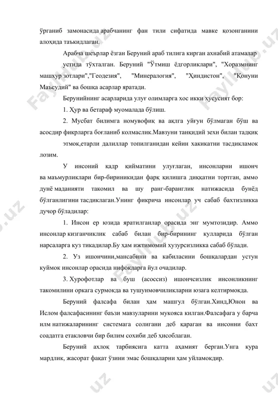 хакикатни тасдикламок лозим. у инсоний қадр қийматини улуғлаган, инсонларни ишонч ва маъмурликлари бир-бириникидан фарқ қилишга диққатни тортган, аммо дунё маданияти такомил ва шу ранг-баранглик натижасида бунёд бўлганлигини тасдиклаган.унинг фикрича инсонлар уч сабаб бахтизликка дучор бўладилар: 1. инсон ер юзида яратилганлар орасида энг мумтозидир. аммо инсонлар кизганчиклик сабаб билан бир-бирининг кулларида бўлган нарсаларга куз тикадилар.бу ҳам ижтимомий хузурсизликка сабаб бўлади. 2. уз ишончини,мансабини ва кабиласини бошқалардан устун куймок инсонлар орасида нифокларга йул очадилар. 3. хурофотлар ва буш (асоссиз) ишончсизлик инсонликнинг такомилини оркага сурмокда ва тушунмовчиликларни юзага келтирмокда. беруний фалсафа билан ҳам машгул бўлган.хинд,юнон ва ислом фалсафасининг баъзи мавзуларини мукояса килган.фалсафага у барча илм натижаларининг системага солигани деб қараган ва инсонни бахт соадатга етакловчи бир билим сохиби деб ҳисоблаган. беруний ахлоқ тарбиясига катта аҳамият берган.унга кура мардлик, жасорат фақат ўзини эмас бошқаларни ҳам уйламокдир. беруний замонасининг турли билимлари тўғрисида теран тадқиқотлар килган. дунёда кам учрайдиган олимлардандир. 1153та асар ёзган. адабиётлар: 1.и.а.каримов "ўзбекистон …
