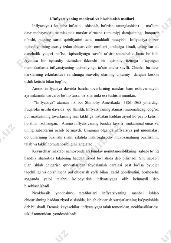 yaga olib kelmaydi deb hisoblashishadi. neoklassik yondoshuv tarafdorlari inflyatsiyaning manbai ishlab chiqarishning haddan ziyod o’sishida, ishlab chiqarish xarajatlarining ko’payishida deb bilishadi. demak keynschilar inflyatsiyaga talab tomonidan, neoklassiklar esa taklif tomonidan yondoshishadi. agar iqtisodiyotda tovarlar va xizmatlar massasi yalpi talabga nisbatan sekinroq o’ssa, yoki yalpi talab ko’paygani holda o’zgarmasdan tursa, bu nomutanosiblik narxlar darajasining ko’tarilishi orqali bartaraf etiladi. oqibatda pul birligining xarid qobiliyati pasayadi va milliy iqtisodiyotning qo’shimcha pul massasiga ehtiyoji paydo bo’ladi. inflyatsiya nafaqat pul muomalasining izdan chiqishi, balki butun takror ishlab chiqarish mexanizmining kasali, makroiqtisodiy buzilishlar natijasidir. narxlarning o’sishi, pul birligi xarid qobiliyatining pasayishidan tashqari inflyatsiya namoyon bo’lishining quyidagi uch belgisi ham bor. bular: 1. valyuta kururslarining o’zgarishi; 2. kredit berish shartlarining qimmatlashuv va muddatlarining qisqarishi tomon o’zgarishi; 3. kundalik ehtiyoj mollaridan iborat iste’mol savati narxsining o’sishi. inflyatsiya narx indekslari - deflyator va iste’mol narxlar indeksi yordamida aniqlanadi. narxlar o’rtacha (umumiy) darajasining nisbiy o’zgarishi inflyatsiya darajasi (narxlarning o’sish sur’ati) …