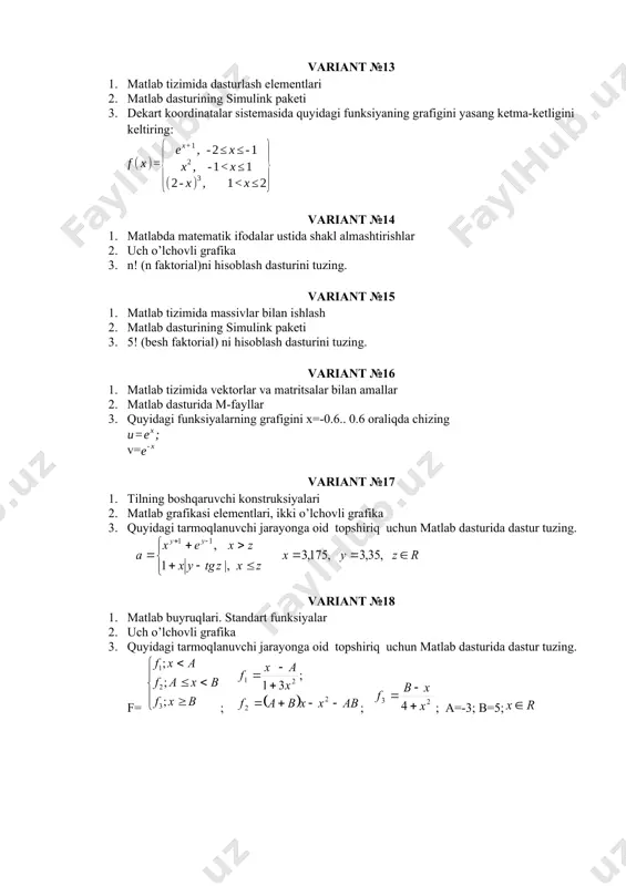 matlab buyruqlari. standart funksiyalar 2. uch o’lchovli grafika 3. quyidagi tarmoqlanuvchi jarayonga oid topshiriq uchun matlab dasturida dastur tuzing. f= ; ; ; a=-3; b=5; variant №25 1. matlab tizimida dasturlash elementlari 2. matlab dasturining simulink paketi 3. dekart koordinatalar sistemasida quyidagi funksiyaning grafigini yasang ketma-ketligini keltiring: variant №26 1. matlabda matematik ifodalar ustida shakl almashtirishlar 2. uch o’lchovli grafika 3. n! (n faktorial)ni hisoblash dasturini tuzing. variant №27 1. matlab tizimida massivlar bilan ishlash 2. matlab dasturining simulink paketi 3. 5! (besh faktorial) ni hisoblash dasturini tuzing. variant №28 1. matlab tizimida vektorlar va matritsalar bilan amallar 2. matlab dasturida m-fayllar 3. quyidagi funksiyalarning grafigini x=-0.6.. 0.6 oraliqda chizing v= variant №29 1. tilning boshqaruvchi konstruksiyalari 2. matlab grafikasi elementlari, ikki o’lchovli grafika 3. quyidagi tarmoqlanuvchi jarayonga oid topshiriq uchun matlab dasturida dastur tuzing. variant №30 1. matlab buyruqlari. standart funksiyalar 2. uch o’lchovli grafika 3. quyidagi tarmoqlanuvchi jarayonga …