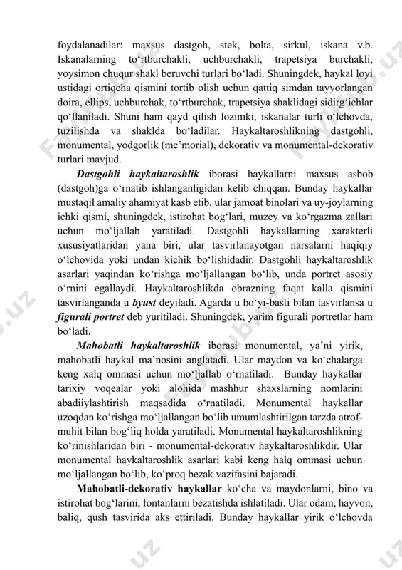 ‘z faoliyatlarida quyidagi asboblardan foydalanadilar: maxsus dastgoh, stek, bolta, sirkul, iskana v.b. iskanalarning tо‘rtburchakli, uchburchakli, trapetsiya burchakli, yoysimon chuqur shakl beruvchi turlari bо‘ladi. shuningdek, haykal loyi ustidagi ortiqcha qismini tortib olish uchun qattiq simdan tayyorlangan doira, ellips, uchburchak, tо‘rtburchak, trapetsiya shaklidagi sidirg‘ichlar qо‘llaniladi. shuni ham qayd qilish lozimki, iskanalar turli о‘lchovda, tuzilishda va shaklda bо‘ladilar. haykaltaroshlikning dastgohli, monumental, yodgorlik (me’morial), dekorativ va monumental-dekorativ turlari mavjud. dastgohli haykaltaroshlik iborasi haykallarni maxsus asbob (dastgoh)ga о‘rnatib ishlanganligidan kelib chiqqan. bunday haykallar mustaqil amaliy ahamiyat kasb etib, ular jamoat binolari va uy-joylarning ichki qismi, shuningdek, istirohat bog‘lari, muzey va kо‘rgazma zallari uchun mо‘ljallab yaratiladi. dastgohli haykallarning xarakterli xususiyatlaridan yana biri, ular tasvirlanayotgan narsalarni haqiqiy о‘lchovida yoki undan kichik bо‘lishidadir. dastgohli haykaltaroshlik asarlari yaqindan kо‘rishga mо‘ljallangan bо‘lib, unda portret asosiy о‘rnini egallaydi. haykaltaroshlikda obrazning faqat kalla qismini tasvirlanganda u byust deyiladi. agarda u bо‘yi-basti bilan tasvirlansa u figurali portret deb yuritiladi. shuningdek, yarim figurali portretlar …