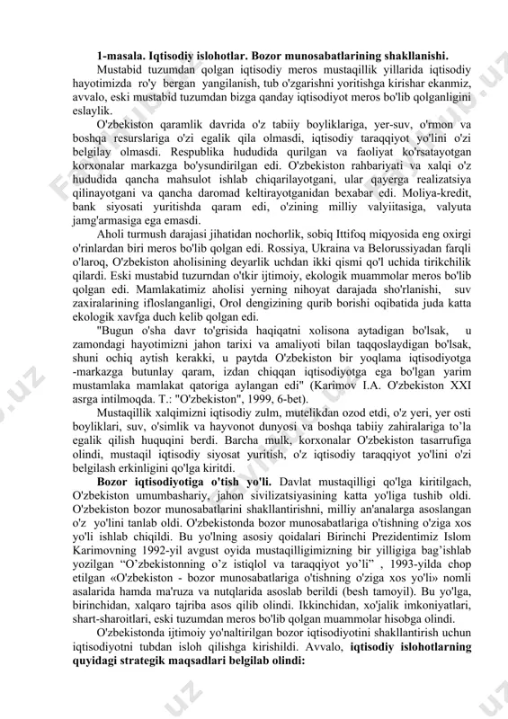 q", 2000 yil. 15. shamsutdinov r., karimov sh., ubaydullayev o'. vatan tarixi. sharq ”, 2003 y. 16. jo’rayev n.mustaqil o’zbekiston tarixi. t.”g’afur g’ulom nomidagi nashriyot-matbaa ilodiy uyi. 2013. 17. xoliqulov r.,g’aniyev k.,nasrullayev m.o’zbekiston tarixi(nomutaxassis yo’nalish talabalari uchun). samarqand, 2019.309-324-betlar. 1-masala. iqtisodiy islohotlar. bozor munosabatlarining shakllanishi. mustabid tuzumdan qolgan iqtisodiy meros mustaqillik yillarida iqtisodiy hayotimizda ro'y bergan yangilanish, tub o'zgarishni yoritishga kirishar ekanmiz, avvalo, eski mustabid tuzumdan bizga qanday iqtisodiyot meros bo'lib qolganligini eslaylik. o'zbekiston qaramlik davrida o'z tabiiy boyliklariga, yer-suv, o'rmon va boshqa resurslariga o'zi egalik qila olmasdi, iqtisodiy taraqqiyot yo'lini o'zi belgilay olmasdi. respublika hududida qurilgan va faoliyat ko'rsatayotgan korxonalar markazga bo'ysundirilgan edi. o'zbekiston rahbariyati va xalqi o'z hududida qancha mahsulot ishlab chiqarilayotgani, ular qayerga realizatsiya qilinayotgani va qancha daromad keltirayotganidan bexabar edi. moliya-kredit, bank siyosati yuritishda qaram edi, o'zining milliy valyiitasiga, valyuta jamg'armasiga ega emasdi. aholi turmush darajasi jihatidan nochorlik, sobiq ittifoq miqyosida eng oxirgi o'rinlardan biri meros …