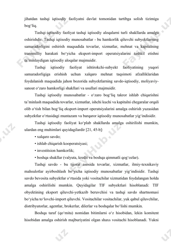 hdir. tashqi iqtisodiy munosabatlar - bu hamkorlik qiluvchi subyektlarning samaradorligini oshirish maqsadida tovarlar, xizmatlar, mehnat va kapitalning transmilliy harakati bo‘yicha eksport-import operatsiyalarini tashkil etishni ta’minlaydigan iqtisodiy aloqalar majmuidir. tashqi iqtisodiy faoliyat ishtirokchi-subyekt faoliyatining yuqori samaradorligiga erishish uchun xalqaro mehnat taqsimoti afzalliklaridan foydalanish maqsadida jahon bozorida subyektlarning savdo-iqtisodiy, moliyaviy-sanoat o‘zaro hamkorligi shakllari va usullari majmuidir. tashqi iqtisodiy munosabatlar - o‘zaro bog‘liq takror ishlab chiqarishni ta’minlash maqsadida tovarlar, xizmatlar, ishchi kuchi va kapitalni chegaralar orqali olib o‘tish bilan bog‘liq eksport-import operatsiyalarini amalga oshirish yuzasidan subyektlar o‘rtasidagi muntazam va barqaror iqtisodiy munosabatlar yig‘indisidir. tashqi iqtisodiy faoliyat ko‘plab shakllarda amalga oshirilishi mumkin, ulardan eng muhimlari quyidagilardir [21, 45-b]: • xalqaro savdo; • ishlab chiqarish kooperatsiyasi; • investitsion hamkorlik; • boshqa shakllar (valyuta, kredit va boshqa qimmatli qog‘ozlar). tashqi savdo - bu tijorat asosida tovarlar, xizmatlar, ilmiy-texnikaviy mahsulotlar ayirboshlash bo‘yicha iqtisodiy munosabatlar yig‘indisidir. tashqi savdo bevosita subyektlar o‘rtasida yoki vositachilar xizmatidan foydalangan holda amalga oshirilishi …