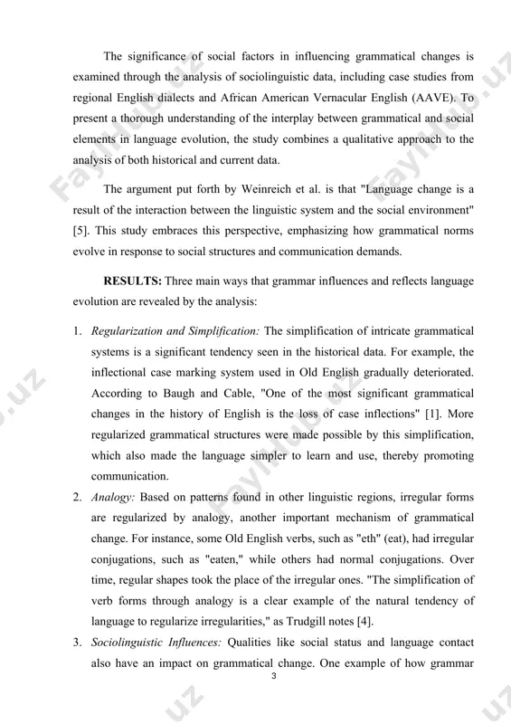 al language processes and external social influences. methods: historical linguistic analysis and sociolinguistic theory are combined in this study's technique. historical texts are examined to monitor changes in syntax and morphology across time, with a focus on old english, middle english, and early modern english. these writings offer valuable perspectives on the evolution of grammatical structures, including case marking, verb conjugation, and word order. an important source that provides proof of lexical and grammatical changes across centuries is the oxford english dictionary (oed). the significance of social factors in influencing grammatical changes is examined through the analysis of sociolinguistic data, including case studies from regional english dialects and african american vernacular english (aave). to present a thorough understanding of the interplay between grammatical and social elements in language evolution, the study combines a qualitative approach to the analysis of both historical and current data. the argument put forth by weinreich …