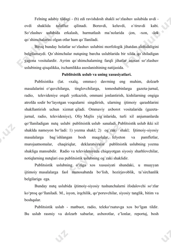 qo`shilgan holda ishlatiladi: borganmas, ko`rganmas, bo`ldimikan, aytdimikan kabi. fe’lning sifatdosh shakli -gan qo`shimchasi shakllanadigan so‘zlar so‘zlashuv uslubida -yotuvdi shaklida aytiladi: masalan, borayotuvdi, o`qiyotuvdi, chopayotuvdi kabi. felning adabiy tildagi - (b) edi ravishdosh shakli so‘zlashuv uslubida uvdi - ovdi shaklida talaffuz qilinadi. boruvdi, keluvdi, o`tiruvdi kabi. so‘zlashuv uslubida erkalash, hurmatlash ma’nolarida -jon, -xon, -lok qo`shimchalarini olgan otlar ham qo`llaniladi. biroq bunday holatlar so‘zlashuv uslubini morfologik jihatdan alohidaligini belgilamaydi. qo`shimchalar nutqning barcha uslublarida bir xilda qo`shiladigan yagona vositalardir. ayrim qo`shimchalarning farqli jihatlar asosan so‘zlashuv uslubining qisqalikka, ixchamlikka asoslanishining natijasida. publitsistik uslub va uning xususiyatlari. publisistika (lat. «xalq, omma») davrning eng muhim, dolzarb masalalarini o‘quvchilarga, tinglovchilarga, tomoshabinlarga gazeta-jurnal, radio, televideniye orqali yetkazish, ommani jonlantirish, kishilarning ongiga atrofda sodir bo‘layotgan voqealarni singdirish, ularning ijtimoiy qarashlarini shakllantirish uchun xizmat qiladi. ommaviy axborot vositalarida (gazeta-jurnal, radio, televideniye), oliy majlis yig`inlarida, turli xil anjumanlarda qo‘llaniladigan nutq uslubi publitsistik uslub sanaladi. publitsistik uslub ikki xil shaklda namoyon bo‘ladi: …