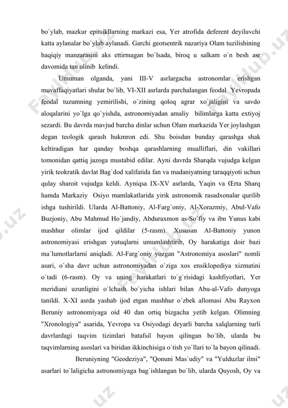 deyiluvchi katta aylanalar bo`ylab aylanadi. garchi geotsentrik nazariya olam tuzilishining haqiqiy manzarasini aks ettirmagan bo`lsada, biroq u salkam o`n besh asr davomida tan olinib kelindi. umuman olganda, yani iii-v asrlargacha astronomlar erishgan muvaffaqiyatlari shular bo`lib, vi-xii asrlarda parchalangan feodal yevropada feodal tuzumning yemirilishi, o`zining qoloq agrar xo`jaligini va savdo aloqalarini yo`lga qo`yishda, astronomiyadan amaliy bilimlarga katta extiyoj sezardi. bu davrda mavjud barcha dinlar uchun olam markazida yer joylashgan degan teologik qarash hukmron edi. shu boisdan bunday qarashga shak keltiradigan har qanday boshqa qarashlarning mualliflari, din vakillari tomonidan qattiq jazoga mustabid edilar. ayni davrda sharqda vujudga kelgan yirik teokratik davlat bag`dod xalifatida fan va madaniyatning taraqqiyoti uchun qulay sharoit vujudga keldi. ayniqsa ix-xv asrlarda, yaqin va œrta sharq hamda markaziy osiyo mamlakatlarida yirik astronomik rasadxonalar qurilib ishga tushirildi. ularda al-battoniy, al-farg`oniy, al-xorazmiy, abul-vafo buzjoniy, abu mahmud ho`jandiy, abduraxmon as-so`fiy va ibn yunus kabi mashhur olimlar ijod qildilar (5-rasm). xususan al-battoniy yunon …