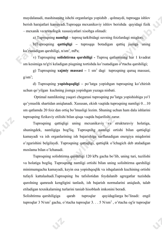 o’lib, uning turi, tuzilishi va holatiga bogliq. tuproqning namligi ortishi bilan uning solishtirma qarshiligi minimumgacha kamayadi, keyin esa yopishqoqlik va ishqalanish kuchining ortishi tufayli kattalashadi.tuproqning bu tafsilotidan foydalanib agregatlar tuzishda qurolning qamrash kengligini tanlash, ish bajarish normalarini aniqlash, talab etiladigan texnikalarning turlarini taniab hisoblash imkonini beradi. solishtirma qarshiligiga qarab tuproqlar quyidagilarga bo’linadi: engil tuproqlar 3 n/sm2 gacha, o’rtacha tuproqlar 3. . . 5 n/sm2 , o’rtacha og'ir tuproqlar 5… 7 'n/sm2, og'ir tuproqlar 7. . . 12 n/sm2 juda og'ir tuproqlar 12 n/sm2 dan yuqori. tuproqning xajmiy massasi (zichligi) o’simliklarning rivojlanishi uchun muhim ko’rsatkichlardan biri hisoblanadi. chigitning unib chiqishi uchun tuproq hajmiy massasi 0…10 sm qatlamda 1,1…1,3 g/sm3 bo’lishi kerak. tuproqning yopishqoqligi qishloq xo’jalik mashinalarining ish organlari va g'ildiraklariga tuproqni yopishib qolishi bilan xarakterlanadi. tuproqning yopishqoqligi (n/sm2) po’latga yopishgan tuproqning ko’chirish uchun qo’yilgan kuchning jismga yopishgan yuzaga nisbati bilan o’lchanadi. tuproqning yopiplqoqligi darajasi uning namligiga bog'liq. doimiy bostm ostida namlik …