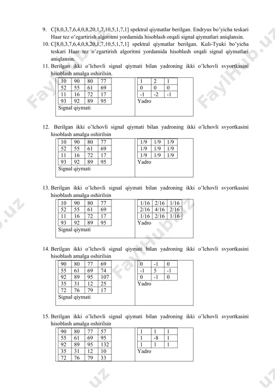 0,2,5,7,9,21,7,6,4] signal qiymatlri berilgan. tezkor furye almashtirish algoritmi yordamida berilgan signalning spektral koeffitsiyentlari aniqlansin. 6. x[1,3,7,10,2,5,6,7,8,9,11,6,8,0,12,16] signal qiymatlri berilgan. tezkor furye almashtirish algoritmi yordamida berilgan signalning spektral koeffitsiyentlari aniqlansin. 7. x[3,5,7,9,10,12,15,7,9,1,7,6,4,5,8,2] signal qiymatlri berilgan. endryus bo’yicha haar tez o’zgartirish algoritmi yordamida berilgan signalning spektral koeffitsiyentlari aniqlansin. 8. x[3,5,7,9,10,12,15,7,9,1,7,6,4,5,8,2] signal qiymatlri berilgan. kuli-tyuki bo’yicha haar tez o’zgartirish algoritmi yordamida berilgan signalning spektral koeffitsiyentlari aniqlansin. 9. c[8,0,3,7,6,4,0,8,20,1,7,10,5,1,7,1] spektral qiymatlar berilgan. endryus bo’yicha teskari haar tez o’zgartirish algoritmi yordamida hisoblash orqali signal qiymatlari aniqlansin. 10. c[8,0,3,7,6,4,0,8,20,1,7,10,5,1,7,1] spektral qiymatlar berilgan. kuli-tyuki bo’yicha teskari haar tez o’zgartirish algoritmi yordamida hisoblash orqali signal qiymatlari aniqlansin. 11. berilgan ikki o’lchovli signal qiymati bilan yadroning ikki o’lchovli svyortkasini hisoblash amalga oshirilsin. 10 90 80 77 52 55 61 69 11 16 72 17 93 92 89 95 signal qiymati 1 2 1 0 0 0 -1 -2 -1 yadro 12. berilgan ikki o’lchovli signal qiymati bilan yadroning ikki …