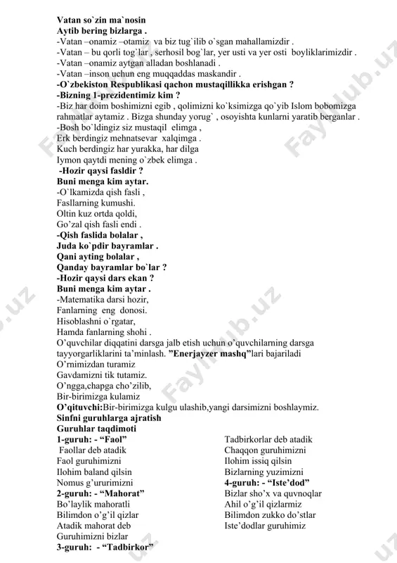 lar, yer usti va yer osti boyliklarimizdir . -vatan –onamiz aytgan alladan boshlanadi . -vatan –inson uchun eng muqqaddas maskandir . -o`zbekiston respublikasi qachon mustaqillikka erishgan ? -bizning 1-prezidentimiz kim ? -biz har doim boshimizni egib , qolimizni ko`ksimizga qo`yib islom bobomizga rahmatlar aytamiz . bizga shunday yorug` , osoyishta kunlarni yaratib berganlar . -bosh bo`ldingiz siz mustaqil elimga , erk berdingiz mehnatsevar xalqimga . kuch berdingiz har yurakka, har dilga iymon qaytdi mening o`zbek elimga . -hozir qaysi fasldir ? buni menga kim aytar. -o`lkamizda qish fasli , fasllarning kumushi. oltin kuz ortda qoldi, go’zal qish fasli endi . -qish faslida bolalar , juda ko`pdir bayramlar . qani ayting bolalar , qanday bayramlar bo`lar ? -hozir qaysi dars ekan ? buni menga kim aytar . -matematika darsi hozir, fanlarning eng donosi. hisoblashni o`rgatar, hamda fanlarning shohi . o’quvchilar diqqatini darsga jalb etish uchun o’quvchilarning darsga tayyorgarliklarini ta’minlash. ”enerjayzer mashq”lari …