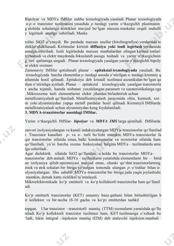 liy legirlash amalga oshiriladi. maska rolini sio2 o‘ynaydi. bu pardada maxsus usullar (fotolitografiya) yordamida teshiklar shakllanadi. kiritmalar kiritish diffuziya yoki ionli legirlash yordamida amalga oshiriladi. ionli legirlashda maxsus manbalardan olingan kiritma ionlari tezlashadi va elektr maydonda fokuslanib asosga tushadi va yarim o‘tkazgichning sirt qatlamiga singadi. planar texnologiyada yasalgan yarim o‘tkazgichli bipolyar elektr sxemasi zamonaviy imslar qotishmali planar – epitaksial texnologiyada yasaladi. bu texnologiyada barcha elementlar p–turdagi asosda o‘stirilgan n–turdagi kremniy qatlamida hosil qilinadi. epitaksiya deb kristall tuzilmasi asosnikidan bo‘lgan qatlam o‘stirishga aytiladi. planar – epitaksial texnologiyada yasalgan tranzistorlar ancha tejamli, hamda nisbatan yaxshilangan parametr va xarateristikalarga ega. mikrosxema turli elementlarini elektr jihatdan birlashtirish uchun metallizatsiyalash qo‘llaniladi. metallizatsiyalash jarayonida oltin, kumush, xrom yoki alyuminiydan yupqa metall pardalar hosil qilinadi. kremniyli imslarda metallizatsiyalash uchun alyuminiydan keng foydalaniladi. 3. mdya-tranzistorlar asosidagi imslar. yarim o‘tkazgichli imslar- bipolyar va mdya ims larga ajratiladi. imslarda zatvori izolyasiyalangan va kanali induksiyalangan mdya–tranzistorlar qo‘llaniladi. tranzistor kanallari p- va …