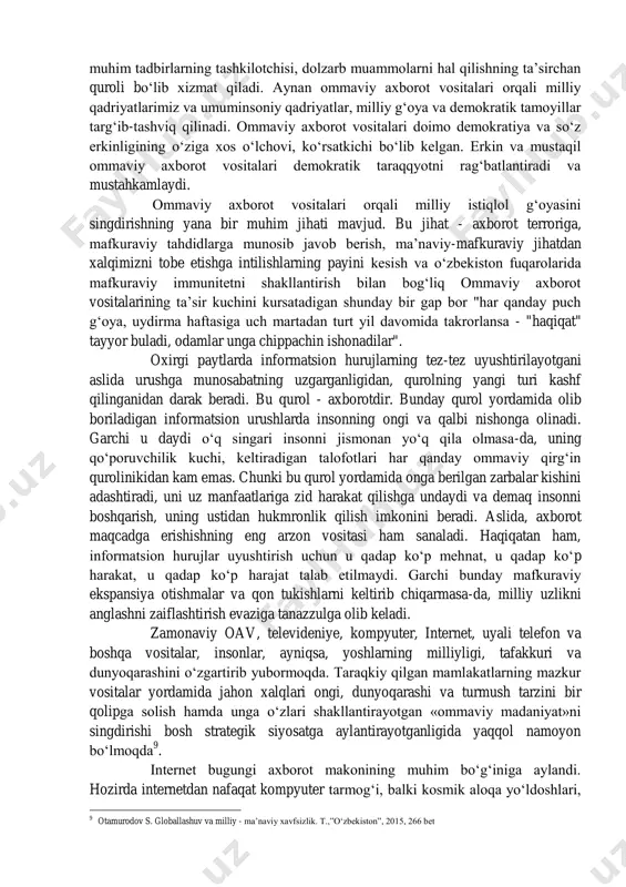 miy nashriyoti, 2008. b.32. 4 s.g‘ulomov, s.shermuhammedov, b. begalov. axborotlashgan jamiyatning mujassamlanishi. "o‘zbekiston iqtisodiy axborotnomasi", 1999., yanvar-fevral. -b.7. va u yashayotgan axborot muhitining ijodiy salohiyatini oshirish imkonini beradi 5 axborotlashgan jamiyat oldingi jamiyatlardan moddiy omillar bilan emas, balki ma’naviy omillar - bilim va axborot birinchi o‘rinda turishi bilan tubdan farq qiladi. axborot va bilim olish, ularga ishlov berish hamda ularni saqlash va yetkazish jarayonida jamiyat a’zolarining aksariyati band bo‘ladi. axborotlashgan jamiyatda axborot tayyorlash moddiy ishlab chiqarishni siqib chiqarmaydi, balki uning negizida shakllanib, bu soha rivojiga turtki bo‘ladi 6 . 2006 yilning bmt bosh assambleyasi butun jahon axborot jamiyati yili deb e’lon qilinishi ham hozirgi kunda jamiyat axborotlashuvining ahamiyati ortib borayotganligidan dalolat beradi. hozirgi davrda dunyodagi barcha davlatlarning axborotlashgan jamiyat tomon intilishi kuzatilmokda. globallashuv tufayli odamlar bir lahzada o‘zini qiziktiradigan axborotni darhol olish, unta egalik qilish imkoniyatiga ega. ushbu jarayon mazmuni to‘g‘risida i.a.karimov: "bugungi kunda zamonaviy axborot maydonidagi harakatlar shu qadar …