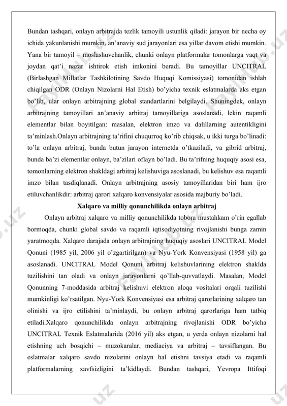 kelishuviga asoslanadi, bu kelishuv esa raqamli imzo bilan tasdiqlanadi. onlayn arbitrajning asosiy tamoyillaridan biri ham ijro etiluvchanlikdir: arbitraj qarori xalqaro konvensiyalar asosida majburiy bo’ladi. xalqaro va milliy qonunchilikda onlayn arbitraj onlayn arbitraj xalqaro va milliy qonunchilikda tobora mustahkam o’rin egallab bormoqda, chunki global savdo va raqamli iqtisodiyotning rivojlanishi bunga zamin yaratmoqda. xalqaro darajada onlayn arbitrajning huquqiy asoslari uncitral model qonuni (1985 yil, 2006 yil o’zgartirilgan) va nyu-york konvensiyasi (1958 yil) ga asoslanadi. uncitral model qonuni arbitraj kelishuvlarining elektron shaklda tuzilishini tan oladi va onlayn jarayonlarni qo’llab-quvvatlaydi. masalan, model qonunning 7-moddasida arbitraj kelishuvi elektron aloqa vositalari orqali tuzilishi mumkinligi ko’rsatilgan. nyu-york konvensiyasi esa arbitraj qarorlarining xalqaro tan olinishi va ijro etilishini ta’minlaydi, bu onlayn arbitraj qarorlariga ham tatbiq etiladi.xalqaro qonunchilikda onlayn arbitrajning rivojlanishi odr bo’yicha uncitral texnik eslatmalarida (2016 yil) aks etgan, u yerda onlayn nizolarni hal etishning uch bosqichi – muzokaralar, mediaciya va arbitraj – tavsiflangan. bu eslatmalar xalqaro savdo …
