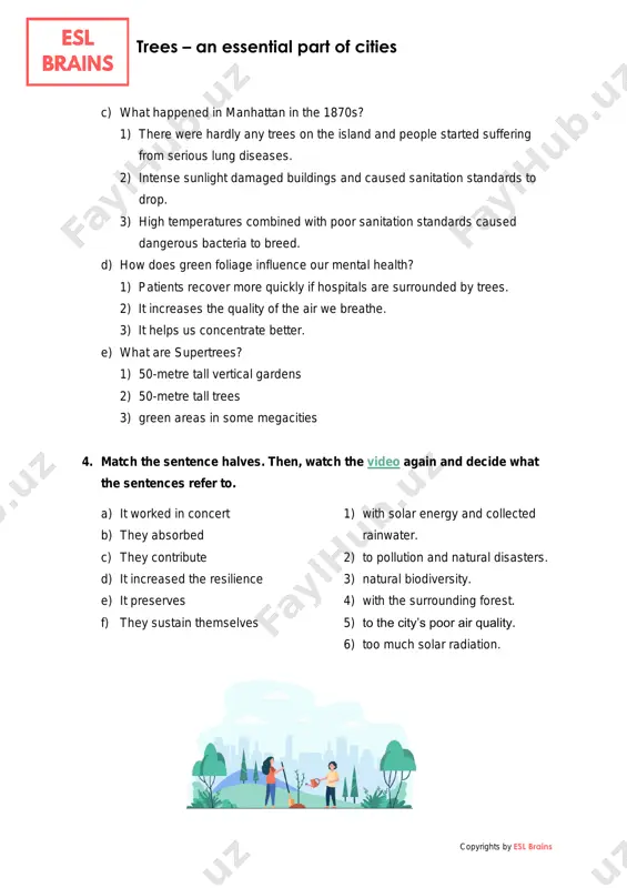 e) what are supertrees? 1) 50-metre tall vertical gardens 2) 50-metre tall trees 3) green areas in some megacities 4. match the sentence halves. then, watch the video again and decide what the sentences refer to. a) it worked in concert b) they absorbed c) they contribute d) it increased the resilience e) it preserves f) they sustain themselves 1) with solar energy and collected rainwater. 2) to pollution and natural disasters. 3) natural biodiversity. 4) with the surrounding forest. 5) to the city’s poor air quality. 6) too much solar radiation. https://youtu.be/zarll9bx6fi trees – an essential part of cities copyrights by esl brains 5. discuss the questions. • which part of the video surprised you the most? • which three facts from the video would you use to convince people that more trees should be planted in cities? • do you think that there are enough trees in your …