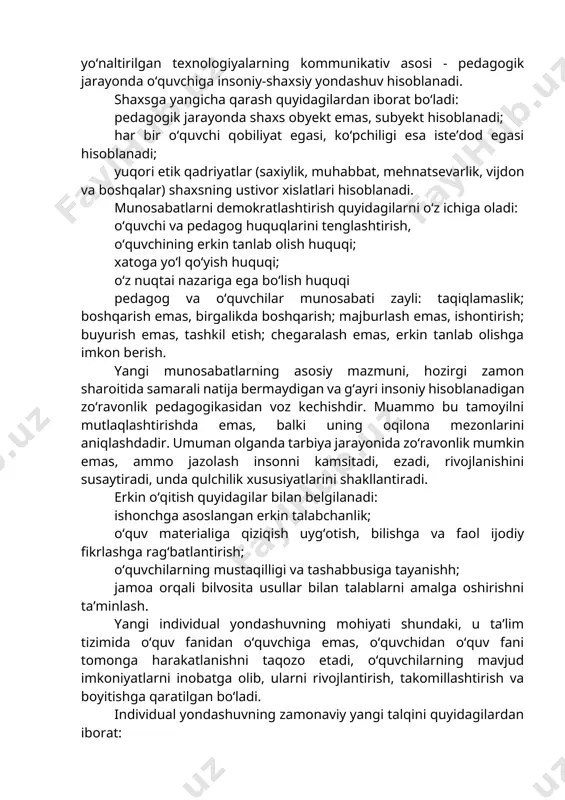 rkin tarbiyalash, ya’ni shaxsga uning hayot faoliyatini keng yoki tor doirasida tanlab olish erkinligi va mustaqillikni berish, natijalarni tashqi ta’sirdan emas, ichki hissiyotlardan keltirib chiqarish. shaxsga yo‘naltirilgan texnologiyalarning kommunikativ asosi - pedagogik jarayonda o‘quvchiga insoniy-shaxsiy yondashuv hisoblanadi. shaxsga yangicha qarash quyidagilardan iborat bo‘ladi: pedagogik jarayonda shaxs obyekt emas, subyekt hisoblanadi; har bir o‘quvchi qobiliyat egasi, ko‘pchiligi esa iste’dod egasi hisoblanadi; yuqori etik qadriyatlar (saxiylik, muhabbat, mehnatsevarlik, vijdon va boshqalar) shaxsning ustivor xislatlari hisoblanadi. munosabatlarni demokratlashtirish quyidagilarni o‘z ichiga oladi: o‘quvchi va pedagog huquqlarini tenglashtirish, o‘quvchining erkin tanlab olish huquqi; xatoga yo‘l qo‘yish huquqi; o‘z nuqtai nazariga ega bo‘lish huquqi pedagog va o‘quvchilar munosabati zayli: taqiqlamaslik; boshqarish emas, birgalikda boshqarish; majburlash emas, ishontirish; buyurish emas, tashkil etish; chegaralash emas, erkin tanlab olishga imkon berish. yangi munosabatlarning asosiy mazmuni, hozirgi zamon sharoitida samarali natija bermaydigan va g‘ayri insoniy hisoblanadigan zo‘ravonlik pedagogikasidan voz kechishdir. muammo bu tamoyilni mutlaqlashtirishda emas, balki uning oqilona mezonlarini …