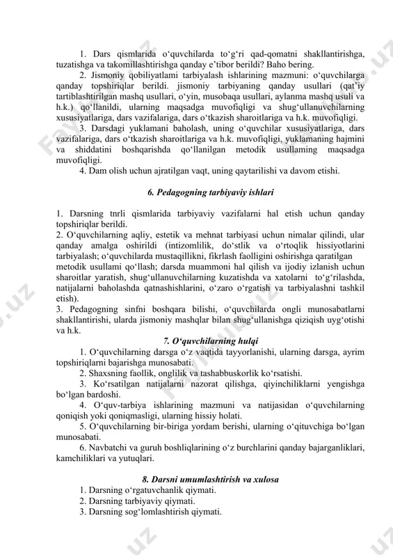 yaxlitligicha, qismlarga (bo‘laklarga) bo‘lib o‘rgatish usullarini qo‘llashning samaradorligi (o‘quvchilarning tayyorgarligini, hal etiladigan vazifalarning, jismoniy mashqlarning xususiyatlarini hisobga olgan holda har bir usulni qo‘llashning o‘ziga xos ketmaketligiga rioya qilish misollar bilan tasdiqlanadi). 8. darsda jismoniy mashqlar texnikasidagi xatolarning oldini olish va tuzatish usullarini qo‘llash sifati (usullaming ko‘pligi: yondashtiruvchi mashqlar usuli, asosiy mashq texnikasini o‘zgartirish usuli va h.k.). 9. xatolarning oldini olish va tuzatish usulini qo‘llash, bunda xatolar sababini, ularning xususiyatlarini aniqlash, yo‘qotishni hisobga olish. 10. mashqlar texnikasini o‘rgatishda qo‘llanilgan metodik usullar (misollar bilan). 11. pedagogning o‘quvchilarga bo‘lgan muomalasi, talabchanligi, qafiyatlihgi, irodasi, o‘zini tuta bilishi; odobi, xushfelligi va o‘quvchilarning savollariga hozirjavobligi, ularning yutuqlarini ko‘rsata olishi, to‘g‘ri baholay bilishi va h.k. 5. jismoniy qobiliyatlarni tarbiyalash uslubiyati 1. dars qismlarida o‘quvchilarda to‘g‘ri qad-qomatni shakllantirishga, tuzatishga va takomillashtirishga qanday e’tibor berildi? baho bering. 2. jismoniy qobiliyatlami tarbiyalash ishlarining mazmuni: o‘quvchilarga qanday topshiriqlar berildi. jismoniy tarbiyaning qanday usullari (qat’iy tartiblashtirilgan mashq usullari, o‘yin, musobaqa usullari, aylanma …
