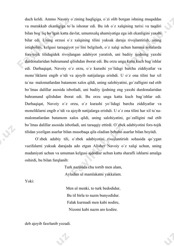 a isbotladi, uni taraqqiy ettirdi. o`zbek adabiyotini fors-tojik tilidan yozilgan asarlar bilan musobaqa qila oladian bebaho asarlar bilan boyitdi. o`zbek adabiy tili, o`zbek adabiyotini rivojlantirish sohasida qo`ygan vazifalarni yuksak darajada ado etgan alisher navoiy o`z xalqi uchun, uning madaniyati uchun va umuman kelgusi ajdodlar uchun katta sharafli ishlarni amalga oshirdi, bu bilan farqlanib: turk nazmida chu tortib men alam, ayladim ul mamlakatni yakkalam. yoki: men ul menki, to turk bedodidur, bu til birla to nazm bunyodidur. falak kurmadi men kabi nodire, nizomi kabi nazm aro kodire. deb ajoyib faxrlanib yozadi. ona tili uchun tolmas kurashchi alisher navoiyning bu sohadagi buyuk xizmatlarini ulug` olim va yozuvchilar – fransiyalik dyu belli (xyi), italiyalik dante (xyiii-xix) hamda buyuk rus olimi m.lomonosov xizmatlari bilan tenglashtirish mumkin. bu yozuvchi va olimlar ham o`rta asrlarda adabiy til sifatida lotin va eski cherkov-slavyan tillari qo`llagan davrlarda o`z ona tillarining ravnaqi uchun, ularning adabiy tillar sifatida qo`llanishi uchun …