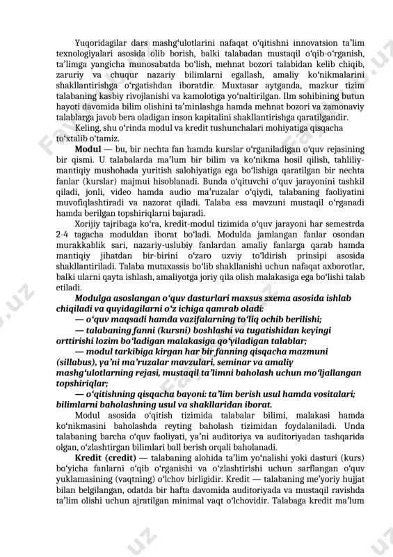 ini aniqlash; — talabalar bilimini reyting bali asosida baholash; — talabalarga oʻzlarining oʻquv rejalarini individual tarzda tuzishlariga imkon yaratish; — taʼlim jarayonida mustaqil taʼlim olishning ulushini oshirish; — taʼlim dasturlarining qulayligi va mehnat bozorida mutaxassisga qoʻyilgan talabdan kelib chiqib oʻzgartirish mumkinligi. yuqoridagilar dars mashgʻulotlarini nafaqat oʻqitishni innovatsion taʼlim texnologiyalari asosida olib borish, balki talabadan mustaqil oʻqib-oʻrganish, taʼlimga yangicha munosabatda boʻlish, mehnat bozori talabidan kelib chiqib, zaruriy va chuqur nazariy bilimlarni egallash, amaliy koʻnikmalarini shakllantirishga oʻr​gatishdan iboratdir. muxtasar aytganda, mazkur tizim talabaning kasbiy rivojlanishi va kamolotiga yoʻnaltirilgan. ilm sohibining butun hayoti davomida bilim olishini taʼminlashga hamda mehnat bozori va zamonaviy talablarga javob bera oladigan inson kapitalini shakllantirishga qaratilgandir. keling, shu oʻrinda modul va kredit tushunchalari mohiyatiga qisqacha toʻxtalib oʻtamiz. modul — bu, bir nechta fan hamda kurslar oʻrganiladigan oʻquv rejasining bir qismi. u talabalarda maʼlum bir bilim va koʻnikma hosil qilish, tahliliy-mantiqiy mushohada yuritish salohiyatiga ega boʻlishiga qaratilgan bir nechta fanlar …