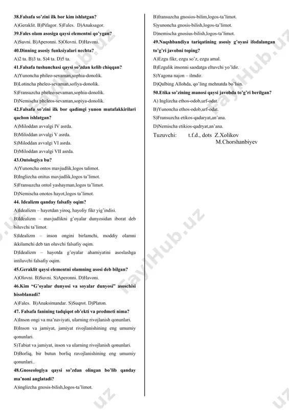 qanday falsafiy ta’limot? a)materializm – inson hayoti uchun moddiy ne’matlarni ustun qo’yuvchi hayotiy printsip. b)materializm – materiya, tabiat, moddiylikni birlamchi deb ta’kidlovchi falsafiy oqim. s)materializm – narsa va hodisalarga sog’lom to’g’ri qarash, hayotdan yiroq, hayoliy fikrlardan voz kechish. d)materializm – butun olam atomlar va bo’shliqdan iborat deb biluvchi ta’limot. 25.antik falsafa (dastlab yunon, so’ngra rim falsafasi) qaysi asrlarda mavjud bo’lgan. a)miloddan oldingi viasrdan milodning vi asrigacha. b)miloddan oldingi vi asrdan milodning i asrigacha. s)miloddan oldingi vi asrdan miloddan avvalgi v asrgacha d)milodiy i asrdan hozirgi davrgacha 26.“afinaning ijtimoiy hayotida faol ishtirok etgan, yoshlar tarbiyasi bilan shug’ullangan, o’z ta’limotini og’zaki ravishda ko’chalarda, maydonlarda, xiyobonlarda shogirdlari va izdoshlari bilan birga shakllantirgan va xalq ongiga singdirishga harakat qilgan, lekin bironta ham asar yozmagan”ushbu jumlalar kimga tegishli. a)geraklit b)arestotel s)suqrot d)platon 27.uning falsafiy qarashlari vahdati-vujud va tasavvuf ta’limotiga asoslangan. mutafakkir o’zining dunyoqarashida olloh, tabiat va inson birligidan kelib chiqadi. uning e’tiqodiga ko’ra, inson baxt-saodatiga …