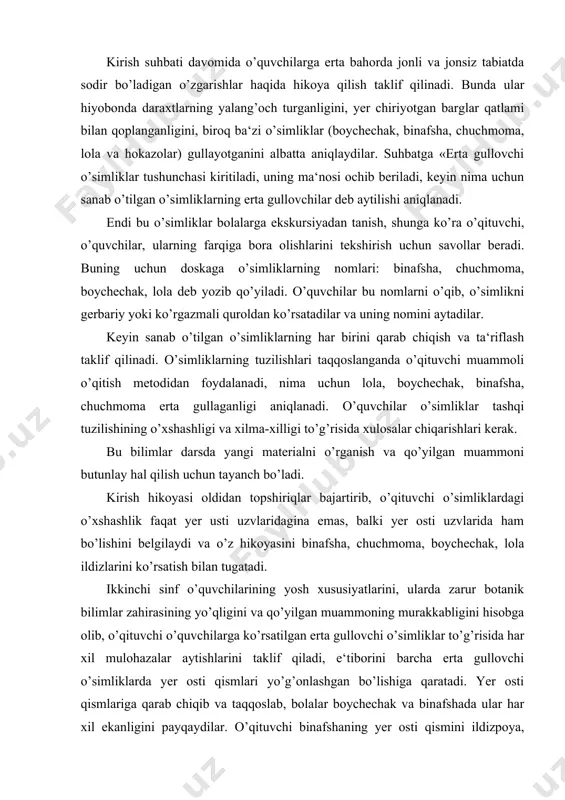 quvchilarining yosh xususiyatlarini, ularda zarur botanik bilimlar zahirasining yo’qligini va qo’yilgan muammoning murakkabligini hisobga olib, o’qituvchi o’quvchilarga ko’rsatilgan erta gullovchi o’simliklar to’g’risida har xil mulohazalar aytishlarini taklif qiladi, e‘tiborini barcha erta gullovchi o’simliklarda yer osti qismlari yo’g’onlashgan bo’lishiga qaratadi. yer osti qismlariga qarab chiqib va taqqoslab, bolalar boychechak va binafshada ular har xil ekanligini payqaydilar. o’qituvchi binafshaning yer osti qismini ildizpoya, boychechak va lolada — piyozbosh deb atalishini ta‘kidlab aytadi. piyozbosh va ildizpoyada kuzda oziq moddalar to’planadi, ular o’simliklarga erta rivojlanish va gullashga yordam beradi. keyin o’qituvchi piyozbosh bilan ildizpoyani kesadi va ularning ichki tuzilishini ko’rishni taklif qiladi. o’quvchilarning ekskursiyadagi kuzatishlariga asoslanib, o’qituvchi erta gullovchi o’simliklarni qaerda (quyosh ko’p tushadigan joylarda) ko’rganliklarini aniqlaydi. javoblarni umumlashtirib, o’qituvchi o’quvchilarni shunday xulosaga olib keladi: erta gullovchi o’simliklarda yil davomida yer osti qismlarida oziq moddalar to’planadi, ulardan o’simliklar bahorda foydalanadi. bahorgi o’sish jarayonini kuchayishiga bu xilda to’plangan oziq moddalar yordam beradi. o’simliklarning erta gullashini …