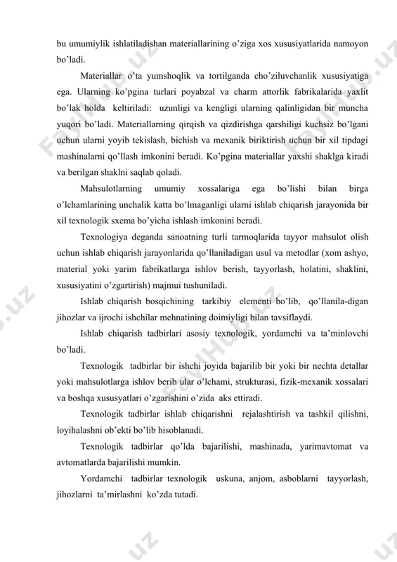u umumiylik ishlatiladishan materiallarining o’ziga xos xususiyatlarida namoyon bo’ladi. materiallar o’ta yumshoqlik va tortilganda cho’ziluvchanlik xususiyatiga ega. ularning ko’pgina turlari poyabzal va charm attorlik fabrikalarida yaxlit bo’lak holda keltiriladi: uzunligi va kengligi ularning qalinligidan bir muncha yuqori bo’ladi. materiallarning qirqish va qizdirishga qarshiligi kuchsiz bo’lgani uchun ularni yoyib tekislash, bichish va mexanik biriktirish uchun bir xil tipdagi mashinalarni qo’llash imkonini beradi. ko’pgina materiallar yaxshi shaklga kiradi va berilgan shaklni saqlab qoladi. mahsulotlarning umumiy xossalariga ega bo’lishi bilan birga o’lchamlarining unchalik katta bo’lmaganligi ularni ishlab chiqarish jarayonida bir xil texnologik sxema bo’yicha ishlash imkonini beradi. texnologiya deganda sanoatning turli tarmoqlarida tayyor mahsulot olish uchun ishlab chiqarish jarayonlarida qo’llaniladigan usul va metodlar (xom ashyo, material yoki yarim fabrikatlarga ishlov berish, tayyorlash, holatini, shaklini, xususiyatini o’zgartirish) majmui tushuniladi. ishlab chiqarish bosqichining tarkibiy elementi bo’lib, qo’llanila-digan jihozlar va ijrochi ishchilar mehnatining doimiyligi bilan tavsiflaydi. ishlab chiqarish tadbirlari asosiy texnologik, yordamchi va ta’minlovchi bo’ladi. texnologik …