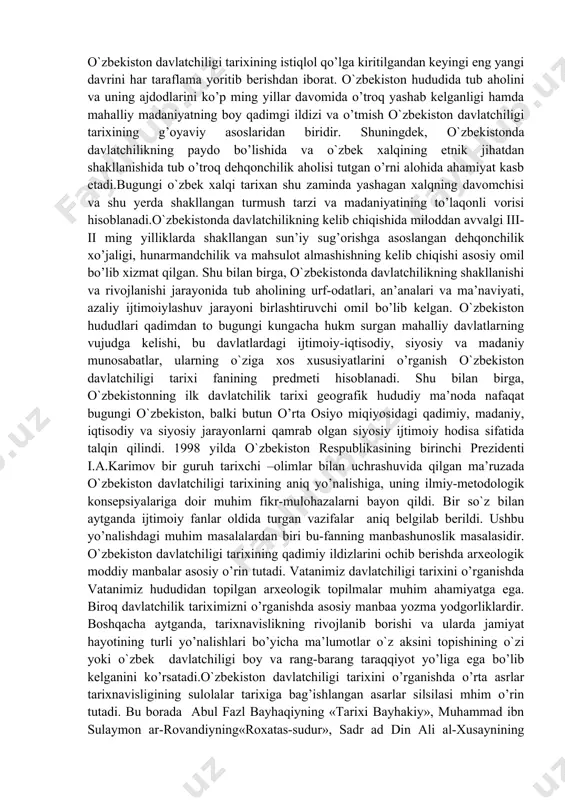 lit tizim sifatida o’rganish va uning jahon sivilizatsiyasi rivojlanishidagi hissasini tadqiq qilish; xiv asr ikkinchi yarmi xv asrda markazlashgan o`zbek davlatchiligi rivojlanishining o`ziga xos qonuniyatlari va xususiyatlarini, amir temurning jahon tarixida tutgan o’rnini yoritish. buyuk boburiylar sulolasi davlatchilik tarixini ham o`zbek davlatchilik tarixining bir qismi sifatida talqin etish; xvi-xix asr birinchi yarmida o`zbek davlatchiligining o`ziga xos xususiyatlarini, siyosiy tarqoqlik sharoitida boshqarish usullaridagi nuqsonlarni, madaniyat, fan, san’at sohalaridagi tanazzul alomatlarini o’rganish; o`zbekiston xalqini chor rossiyasi mustamlakachiligi va sho’rolar ibtidodi davridagi iqtisodiy- ijtimoiy, madaniy-ma’naviy ahvoliga holisona baho berish; o`zbekiston davlatchiligi tarixining istiqlol qo’lga kiritilgandan keyingi eng yangi davrini har taraflama yoritib berishdan iborat. o`zbekiston hududida tub aholini va uning ajdodlarini ko’p ming yillar davomida o’troq yashab kelganligi hamda mahalliy madaniyatning boy qadimgi ildizi va o’tmish o`zbekiston davlatchiligi tarixining g’oyaviy asoslaridan biridir. shuningdek, o`zbekistonda davlatchilikning paydo bo’lishida va o`zbek xalqining etnik jihatdan shakllanishida tub o’troq dehqonchilik aholisi tutgan o’rni alohida ahamiyat kasb etadi.bugungi …