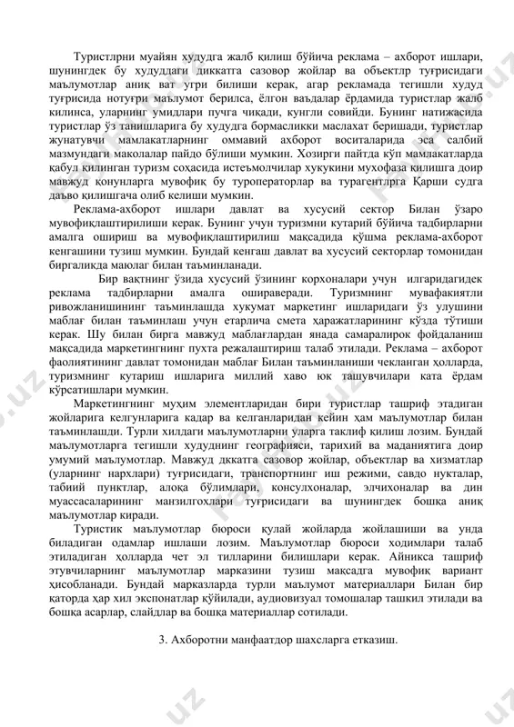 ари ва йўл кўрсаткичлари (агар, улар савдода бўлмаса) тайёрлаш ва чоп эттириш. бу маҳсулотни уни ишлаб чиқаришга сарфланган ҳаражатларни коплаш учун сотиш мумкин. - туризмнинг маҳсус турлари, масалан денгиз саёхати ва конгресс туризми, маркетинг учун маҳсус усулларни билиш ва улардан фойдаланиш лозим. туристлрни муайян худудга жалб қилиш бўйича реклама – ахборот ишлари, шунингдек бу худуддаги диккатга сазовор жойлар ва объектлр туғрисидаги маълумотлар аниқ ват угри билиши керак, агар рекламада тегишли худуд туғрисида нотуғри маълумот берилса, ёлгон ваъдалар ёрдамида туристлар жалб килинса, уларнинг умидлари пучга чиқади, кунгли совийди. бунинг натижасида туристлар ўз танишларига бу худудга бормасликки маслахат беришади, туристлар жунатувчи мамлакатларнинг оммавий ахборот воситаларида эса салбий мазмундаги маколалар пайдо бўлиши мумкин. хозирги пайтда кўп мамлакатларда қабул қилинган туризм соҳасида истеъмолчилар хукукини мухофаза қилишга доир мавжуд қонунларга мувофиқ бу туроператорлар ва турагентлрга қарши судга даъво қилишгача олиб келиши мумкин. реклама-ахборот ишлари давлат ва хусусий сектор билан ўзаро мувофиқлаштирилиши керак. бунинг учун туризмни …