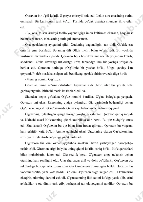 oraxon bu voqeani ham eshitib, xafa bo'ldi. ammo uchinchi ukasi urxonning qiziga o'g'uzxonning roziligisiz uylantirib qo'yishga jur'at etolmadi. o'g'uzxon bir kuni ovdan qaytishda amakisi urxon yashaydigan qarorgohga tushib o'tdi. xiromon arig'i bo'yida uning qizini ko'rib, oshiq bo'ldi. ko'z qarashlari bilan muhabbatini izhor etdi. qiz rozilik berdi. o'g'uzxon unga uylanish uchun otasining ham roziligini oldi. ular shu qadar ahil va do'st bo'ldilarki, o'g'uzxon o'z nikohidagi boshqa ikki xotini xonasiga kamdan-kam kiradigan bo'ldi. qoraxon bu voqeani eshitib, yana xafa bo'ldi. bir kuni o'g'uzxon ovga ketgan edi. u kelinlarini chaqirib, ularning dardini eshitdi. o'g'uzxonning ikki xotini ko'ziga yosh olib, erini aybladilar, u ota dinini tark etib, boshqasini tan olayotganini aytdilar. qoraxon bu gapni eshitib, ilondek to'lg'andi, o'z o'g'li o'g'uzxonga qarshi lashkar to'plashni buyurdi. o'g'uzning kichik xotini qoraxonning vajohatidan xabar topdi va shikorga borib, erini ogoh etdi. ota va bola o'rtasida keskin jang bo'ldi. urushda qoraxon halok bo'ldi va shohlik o'g'uzxon qo'liga o'tdi. o'g'uzxonning …