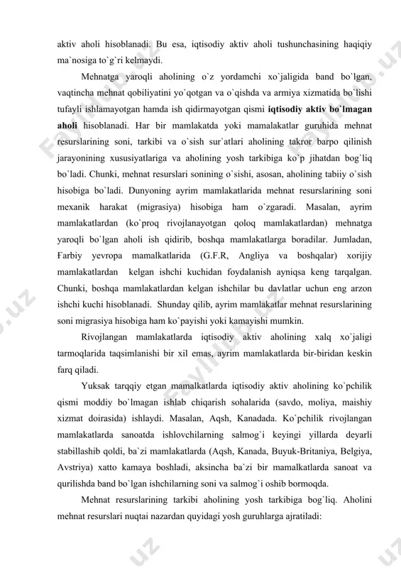 xizmat doirasida) ishlaydi. masalan, aqsh, kanadada. ko`pchilik rivojlangan mamlakatlarda sanoatda ishlovchilarning salmog`i keyingi yillarda deyarli stabillashib qoldi, ba`zi mamlakatlarda (aqsh, kanada, buyuk-britaniya, belgiya, avstriya) xatto kamaya boshladi, aksincha ba`zi bir mamalkatlarda sanoat va qurilishda band bo`lgan ishchilarning soni va salmog`i oshib bormoqda. mehnat resurslarining tarkibi aholining yosh tarkibiga bog`liq. aholini mehnat resurslari nuqtai nazardan quyidagi yosh guruhlarga ajratiladi: 1. 0 – 14 yosh 2. 15 – 64 yosh 3. 65 yosh va undan kattalar. o`zbekistonda: 1. 0 – 15 yosh 2. 16 – 59 erkaklar 16 – 54 ayollar 3. 60 yoshdan va undan katta (erkaklar) 55 yoshdan va undan katta (ayollar) rivojlanayotgan mamlakatlardagi iqtisodiy aktiv aholining xalq xo`jaligi tarmoqlarida taqsimlanishi boshqa rivojlanayotgan mamlakatlardan farq qiladi. avvalo shuni aytish kerakki osiyo, afrika, lotin amerikasining rivojlanayotgan mamlakatlarida tug`ilishning ham yuqoriligi, o`ratacha umr muddatini pastligi tufayli aholi tarkibida mehnat resurslarining salmog`i kam. masalan butun dunyo bo`yicha 63%, yevropada 67%, amerikada 63%, osiyoda …