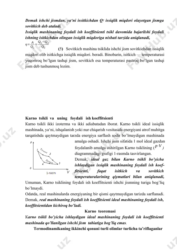 itkich deb ataladi. bu issiqlik miqdori ta‘sirida ishchi jism kengayadi. kengayish protsessida bajarilgan ishning qiymati (4) demak ishchi jismdan, ya‘ni issitkichdan q2 issiqlik miqdori olayotgan jismga sovitkich deb ataladi. issiqlik mashinaning foydali ish koeffitsienti tsikl davomida bajarilshi foydali ishning isitkichdan olingan issiqlik miqdoriga nisbati tarzida aniqlanadi, (5) sovitkich mashina tsiklida ishchi jism sovitkichdan issiqlik miqdori olib isitkichga issiqlik miqdori. beradi. binobarin, isitkich — temperaturasi yuqoriroq bo’lgan tashqi jism, sovitkich esa temperaturasi pastroq bo’lgan tashqi jism deb tushunmoq lozim. karno tsikli va uning foydali ish koeffitsienti кarno tsikli ikki izoterma va ikki adiabatadan iborat. karno tsikli ideal issiqlik mashinada, ya‘ni, ishqalanish yoki nur chiqarish vositasida energiyani atrof muhitga tarqatishda qaytmaydigan tarzda energiya sarflash sodir bo’lmaydigan mashinada amalga oshadi. ishchi jism sifatida 1 mol ideal gazdan foydalanib amalga oshirilgan karno tsiklining () diagrammadagi grafigi 1-rasmda tasvirlangan. demak, ideal gaz bilan karno tsikli bo’yicha ishlaydigan issiqlik mashinaning foydali ish koeffitsienti, faqat isitkich va …
