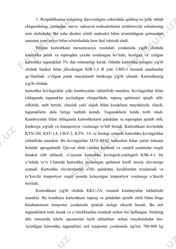 hkani yig'ib olishda kku-2a, rusumli kombayinlar ishlatilishi raumkiu. bu kombayn kartoshkani tuproq va palakdan ajratib olish bilan birga barabansimon trasporter yordamida ajratish stoliga etkazib beradi. bu stol tuganaklarni tosh, kesak va o’simliklardan tozalash uchun mo’ljallangan. stolning ikki tomonida ishchi operatorlar turib ishlashlari uchun maydonchalar bor, ajratilgan kartoshka tuganaklari stol trasporter yordainida sig'imi 700-800 kg bo’lgan bunkerga uzatiladi. ajratmalar esa boshqa trasportyor yordamida dalaga tashlanadi. kombayn, yurishni sekinlashtirgich bilan jihozlangan mtz-80/82, dt-75, t-74 traktorlari bilan agregatlanadi. 2. sabzavot ekinlari hosilini yig'ib terib olish ishlarini mexanizasiyalashda npssh-12, pou-2 platformalari tn-12 trasportyor foydalanadi. bu mashinalar yordaraida oldinma ketin etiladigan sabzovot hosilining yalpi yoki saralab terib olish mumkin. npssh-12 o’rnatma plotforma bir necha stellajlardan: ikkita yon toraonidagi, ikkita o’rnatma hamda bitta ketiigi stellaj, oldingi va ketingi tup ko’targichlar, fermadan iborat. atrofiga sim tur tortilgan stellajlarda mevani yashiklarda yoki yashiklarsiz joylashtirish mumkin. tup ko’targichlar o’simlik va mevani g'ildiraklar bilan shikastlanishidan saqlaydi. platformaning qamrash kengligi 8,4 …